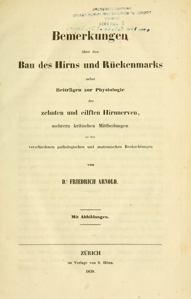 ^,,Ä:ir;+';> • .^ ■■■■■ ^■ Bemierkuiigeiii über den Bau des Hirns und Rückenmarks nebst Beiträgen zur Physlolog^ie des zehnten und eilften Hirnnerven, mehrern kritischen Mittheilungen so wie verschiedenen pathologischen und anatomischen Beobachtungen D/ FRIEDRICH ARNOLD. Mit Abbildungen. ZÜRICH im Verlage von S. Höhr, 1838.