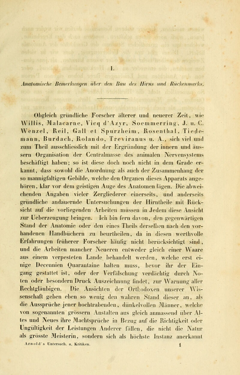 Anatomische Bemerkungen über den Bau des Hirns und Rückenmarks. Obgleich gründliche Forscher älterer und neuerer Zeit, wie Willis, Malacarne, A^icq d'Azjr, Soemmerring, J. u. C. Wenzel, Reil, Gall et Spurzheim, Rosenthal, Tiede- mann, Burdach, Rolando, Treviranus u. A., sich viel und zum Theil ausschliesslich mit der Ergründung der Innern und äus- sern Organisation der Centralmasse des animalen Nervensystems beschäftigt haben; so ist diese doch noch nicht in dem Grade er- kannt, dass sowohl die Anordnung als auch der Zusammenhang der so mannigfaltigen Gebilde, w eiche den Organen dieses Apparats ange- hören , klar vor dem geistigen Auge des Anatomen lägen. Die abwei- chenden Angaben vieler Zergliederer einerseits, und anderseits gründliche andauernde Untersuchungen der Hirnlheile mit Rück- sicht auf die vorliegenden Arbeiten müssen in Jedem diese Ansicht zur Ueberzeugung bringen. Ich bin fern davon, den gegenwärtigen Stand der Anatomie oder den eines Theils derselben nach den vor- handenen Handbüchern zu beurtheilen, da in diesen werthvoUe Erfahrungen früherer Forscher häufig nicht berücksichtigt sind, und die Arbeiten mancher Neueren entweder gleich einer Waare aus einem verpesteten Lande behandelt werden, welche erst ei- nige Decennien Quarantaine halten muss, bevor ihr der Ein- gang gestattet ist, oder der Verfälschung verdächtig durch No- ten oder besondern Druck Auszeichnung findet, zur Warnung aller Rechtgläubigen. Die Ansichten der OrtLodoxen unserer Wis- senschaft geben eben so wenig den wahren Stand dieser an, als die Aussprüche jener hochtrabenden, dünkelvollen Männer, welche von sogenannten grössern Anstalten aus gleich anmassend über Al- tes und Neues ihre Machtsprüche in Bezug auf die Richtigkeit oder Ungültigkeit der Leistungen Anderer fällen, die nicht die Natur als grösste Meisterin, sondern sich als höchste Instanz anerkannt