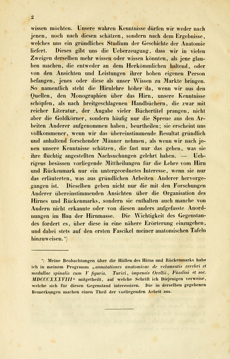 wissen möchten. Unsere wahren Kenntnisse dürfen wir weder nach jenen, noch nach diesen schätzen, sondern nach dem Ergebnisse, welches uns ein gründliches Studium der Geschichte der Anatomie liefert. Dieses gibt uns die Ueberzeugung, dass wir in vielen Zweigen derselben mehr wissen oder wissen könnten, als jene glau- ben machen, die entweder an dem Herkömmlichen haltend, oder von den Ansichten und Leistungen ihrer hohen eigenen Person befangen, jenes oder diese als unser Wissen zu Markte bringen. So namentlich steht die Hirnlehre höher da, wenn wir aus den Ouellen, den Monographien über das Hirn, unsere Kenntnisse schöpfen, als nach breitgeschlagenen Handbüchern, die zwar mit reicher Literatur, der Angabe vieler Büchertitel prangen, nicht aber die Goldkörner, sondern häufig nur die Spreue aus den Ar- beiten Anderer aufgenommen haben, beurtheilen; sie erscheint uns vollkommener, wenn wir das übereinstimmende Resultat gründlich und anhaltend forschender Männer nehmen, als wenn wir nach je- nen unsere Kenntnisse schätzen, die fast nur das geben, was sie ihre flüchtig angestellten Nachsuchungen gelehrt haben. — Ueb- rigens besässen vorliegende Mittheilungen für die Lehre vom Hirn und Rückenmark nur ein untergeordnetes Interesse, wenn sie nur das erläuterten, was aus gründlichen Arbeiten Anderer hervorge- gangen ist. Dieselben geben nicht nur die mit den Forschungen Anderer übereinstimmenden Ansichten über die Organisation des Hirnes und Rückenmarks, sondern sie enthalten auch manche von Andern nicht erkannte oder von diesen anders aufgefasste Anord- nungen im Bau der Hirnmasse. Die Wichtigkeit des Gegenstan- des fordert es, über diese in eine nähere Erörterung einzugehen, und dabei stets auf den ersten Fascikel meiner anatomischen Tafeln hinzuweisen. *) *) Meine Beobachtungen über die Hüllen des Hirns und Rückenmarks habe ich in meinem Programm „annolalioncs analomicae de velamenlis cerebri e( rnedullae spinalis cum V ßguris. Tiirici, impensis Orellü, Füsslini et soe. MDCCCXXXVIII mitgelheilt, auf welche Schrift ich Diejenigen verweise, welche sich für diesen Gegenstand interessiren. Die in derselben gegebenen Bemerkungen machen einen Theil der vorliegenden Arbeit aus.