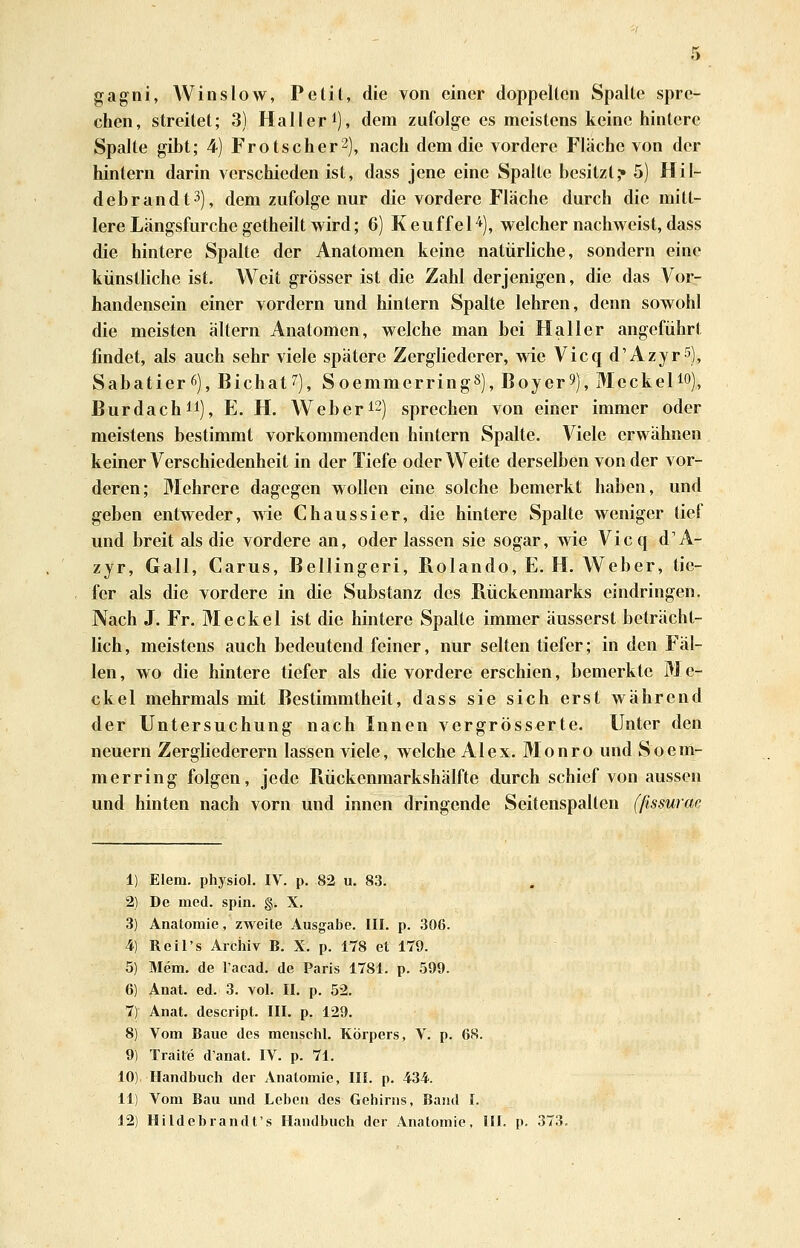 gagni, Win slow, Pelil, die von einer doppelten Spalte spre- chen, streitet; 3) Haller^), dem zufolge es meistens keine hintere Spalte gibt; 4) Frotscher2), nach dem die vordere Fläche von der hintern darin verschieden ist, dass jene eine Spalte besitzt,* 5) Hil- debrandt^), dem zufolge nur die vordere Fläche durch die mitt- lere Längsfurche getheilt wird; 6) KeuffeH), welcher nachweist, dass die hintere Spalte der Anatomen keine natürliche, sondern eine künstliche ist. Weit grösser ist die Zahl derjenigen, die das Vorr handensein einer vordem und hintern Spalte lehren, denn sowohl die meisten altern Anatomen, welche man bei Haller angeführt findet, als auch sehr viele spätere Zergliederer, wie Vicqd'Azyr^), Sabatierö), Bichat''), SoemmerringS), Boyer?), Meckelio), Burdachii), E. H. Weber ^2) sprechen von einer immer oder meistens bestimmt vorkommenden hintern Spalte. Ariele erwähnen keiner Verschiedenheit in der Tiefe oder Weite derselben von der vor- deren; Mehrere dagegen wollen eine solche bemerkt haben, und geben entweder, wie Chaussier, die hintere Spalte weniger lief und breit als die vordere an, oder lassen sie sogar, wie Vicq d'A- zjr, Gall, Carus, Bellingeri, Rolando, E. H. Weber, tie- fer als die vordere in die Substanz des Pvückenmarks eindringen. Nach J. Fr. Meckel ist die hintere Spalte immer äusserst beträcht- lich , meistens auch bedeutend feiner, nur selten tiefer; in den Fäl- len, wo die hintere tiefer als die vordere erschien, bemerkte Me- ckel mehrmals mit Bestimmtheit, dass sie sich erst während der Untersuchung nach Innen vergrösserte. Unter den neuern Zergliederern lassen viele, welche Alex. Monro und Soem- merring folgen, jede Rückenmarkshälfte durch schief von aussen und hinten nach vorn und innen dringende Seitenspalten (ßsmrae 1) Elem. physiol. IV. p. 82 u. 83. 2) De med. spin. §. X. 3) Anatomie, zweite Ausgabe. III. p. 306. 4) Reil's Archiv B. X. p. 178 et 179. 5) Mem. de l'acad. de Paris 1781. p. 599. 6) Anat. ed. 3. vol. II. p. 52. 7) Anat. descript. III. p. 129. 8) Vom Baue des menschl. Körpers, V. p. 68. 9) Traite d'anat. IV. p. 71. 10), Handbuch der Anatomie, III. p, 434. 11) Vom Bau und Leben des Gehirns, Band I. 12) Hildebrandt's Handbuch der Anatomie, HI. p. 373.