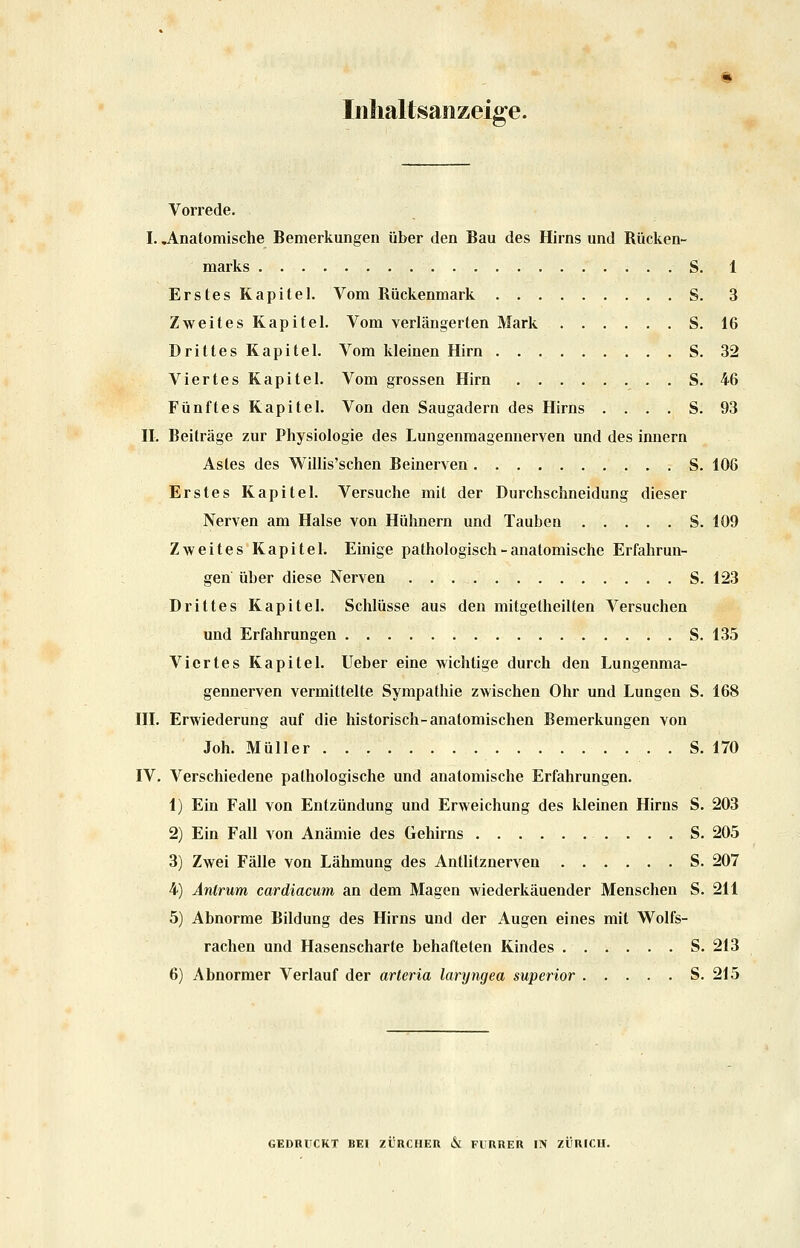 Iiilialtsaiizeige. Vorrede. I. anatomische Bemerkungen über den Bau des Hirns und Rücken- marks S. 1 Erstes Kapitel. Vom Rückenmark S. 3 Zweites Kapitel. Vom verlängerten Mark S. 16 Drittes Kapitel. Vom kleinen Hirn S. 32 Viertes Kapitel. Vom grossen Hirn S. 46 Fünftes Kapitel. Von den Saugadern des Hirns .... S. 93 II. Beiträge zur Physiologie des Lungenmagennerven und des innern Astes des Willis'schen Beinerven . . . S. 106 Erstes Kapitel. Versuche mit der Durchschneidung dieser Nerven am Halse von Hühnern und Tauben S. 109 Zweites Kapitel. Einige pathologisch - anatomische Erfahrun- gen über diese Nerven S. 123 Drittes Kapitel. Schlüsse aus den mitgetheilten Versuchen und Erfahrungen S. 135 Viertes Kapitel. Ueber eine wichtige durch den Lungenma- gennerven vermittelte Sympathie zwischen Ohr und Lungen S. 168 III. Erwiederung auf die historisch-anatomischen Bemerkungen von Joh. Müller S. 170 IV. Verschiedene pathologische und anatomische Erfahrungen. 1) Ein Fall von Entzündung und Erweichung des kleinen Hirns S. 203 2) Ein Fall von Anämie des Gehirns . . . S. 205 3) Zwei Fälle von Lähmung des Antlitznerven S. 207 4) Antrum cardiacum an dem Magen wiederkäuender Menschen S. 211 5) Abnorme Bildung des Hirns und der Augen eines mit Wolfs- rachen und Hasenscharte behafteten Kindes S. 213 6) Abnormer Verlauf der arteria laryngea superior S. 215 GEDRÜCKT BEI ZÜRCHER & FlUREU IN ZÜRICU.