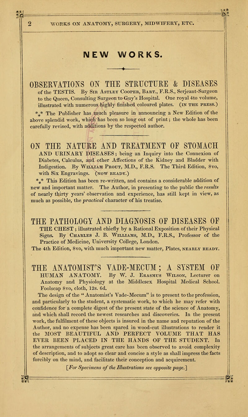 NEW WORKS. OBSERVATIONS ON THE STRUCTURE & DISEASES of the TESTIS. By Sir Astlet Cooper, Bart., F.R.S., Serjeant-Surgeon to the Queen, Consulting Surgeon to Guy's Hospital. One royal 4to volume, illustrated with numerous highly finished coloured plates, (in the press.) *** The Publisher has much pleasure in announcing a New Edition of the above splendid work, which has been so long out of print; the whole has been carefully revised, with additions by the respected author. ON THE NATURE AND TREATMENT OE STOMACH AND URINARY DISEASES; being an Inquiry into the Connexion of Diabetes, Calculus, and other Affections of the Kidney and Bladder with Indigestion. By William Prout, M.D., F.R.S. The Third Edition, 8vo, with Six Engravings, (now ready.) *,* This Edition has been re-written, and contains a considerable addition of new and important matter. The Author, in presenting to the public the results of nearly thirty years' observation and experience, has still kept in view, as much as possible, the practical character of his treatise. THE PATHOLOGY AND DIAGNOSIS OE DISEASES OF THE CHEST ; illustrated chiefly by a Rational Exposition of their Physical Signs. By Charles J. B. Williams, M.D., F.R.S., Professor of the Practice of Medicine, University College, London. The 4th Edition, 8vo, with much important new matter, Plates, nearly ready. THE ANATOMIST'S YADE-MECUM; A SYSTEM OE HUMAN ANATOMY. By W. J. Erasmus Wilson, Lecturer on Anatomy and Physiology at the Middlesex Hospital Medical School. Foolscap 8vo, cloth, 12s. 6d. The design of the  Anatomist's Vade-Mecum is to present to the profession, and particularly to the student, a systematic work, to which he may refer with confidence for a complete digest of the present state of the science of Anatomy, and which shall record the newest researches and discoveries. In the present work, the fulfilment of these objects is insured in the name and reputation of the Author, and no expense has been spared in wood-cut illustrations to render it the MOST BEAUTIFUL AND PERFECT VOLUME THAT HAS EVER BEEN PLACED IN THE HANDS OF THE STUDENT. In the arrangements of subjects great care has been observed to avoid complexity of description, and to adopt so clear and concise a style as shall impress the facts forcibly on the mind, and facilitate their conception and acquirement.