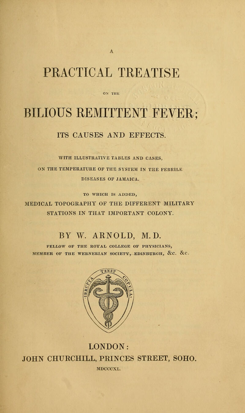 PRACTICAL TREATISE BILIOUS REMITTENT FEVER; ITS CAUSES AND EFFECTS. WITH ILLUSTRATIVE TABLES AND CASES, ON THE TEMPERATURE OF THE SYSTEM IN THE FEBRILE DISEASES OF JAMAICA. TO WHICH IS ADDED, MEDICAL TOPOGRAPHY OF THE DIFFERENT MILITARY STATIONS IN THAT IMPORTANT COLONY. BY W. ARNOLD, M. D. FELLOW OF THE ROYAL COLLEGE OF PHYSICIANS, MEMBER OF THE WERNERIAN SOCIETY, EDINBURGH, &C. &C. LONDON: JOHN CHURCHILL, PRINCES STREET, SOHO. MDCCCXL.