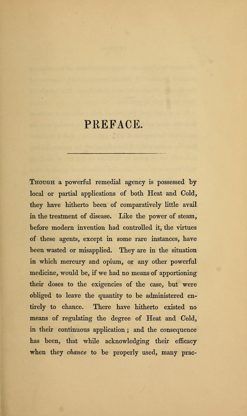 PREFACE. Though a powerful remedial agency is possessed by local or partial applications of both. Heat and Cold, they have hitherto been of comparatively little avail in the treatment of disease. Like the power of steam, before modern invention had controlled it, the virtues of these agents, except in some rare instances, have been wasted or misapplied. They are in the situation in which mercury and opium, or any other powerful medicine, would be, if we had no means of apportioning their doses to the exigencies of the case, but were obliged to leave the quantity to be administered en- tirely to chance. There have hitherto existed no means of regulating the degree of Heat and Cold, in their continuous application; and the consequence has been, that while acknowledging their efficacy when they chance to be properly used, many prac-