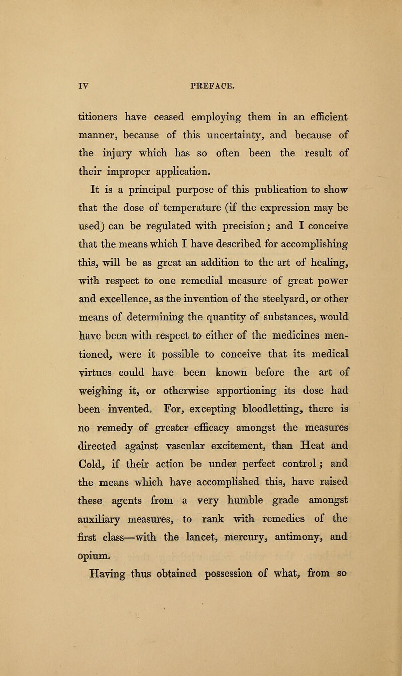 titioners have ceased employing them in an efficient manner, because of this uncertainty, and because of the injury which has so often been the result of their improper application. It is a principal purpose of this publication to show that the dose of temperature (if the expression may be used) can be regulated with precision; and I conceive that the means which I have described for accomplishing this, will be as great an addition to the art of healing, with respect to one remedial measure of great power and excellence, as the invention of the steelyard, or other means of determining the quantity of substances, would have been with respect to either of the medicines men- tioned, were it possible to conceive that its medical virtues could have been known before the art of weighing it, or otherwise apportioning its dose had been invented, For, excepting bloodletting, there is no remedy of greater efficacy amongst the measures directed against vascular excitement, than Heat and Cold, if their action be under perfect control; and the means which have accomplished this, have raised these agents from a very humble grade amongst auxiliary measures, to rank with remedies of the first class—with the lancet, mercury, antimony, and opium. Having thus obtained possession of what, from so