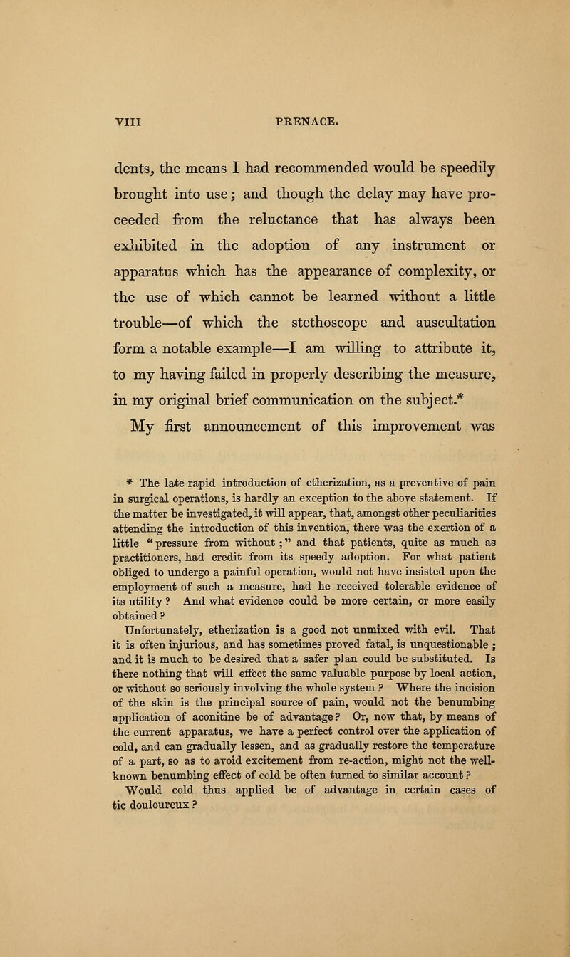 dents, the means I had recommended would be speedily- brought into use; and though the delay may have pro- ceeded from the reluctance that has always been exhibited in the adoption of any instrument or apparatus which has the appearance of complexity, or the use of which cannot be learned without a little trouble—of which the stethoscope and auscultation form a notable example—I am willing to attribute it, to my having failed in properly describing the measure, in my original brief communication on the subject.* My first announcement of this improvement was * The late rapid introduction of etherization, as a preventive of pain in surgical operations, is hardly an exception to the above statement. If the matter be investigated, it will appear, that, amongst other peculiarities attending the introduction of this invention, there was the exertion of a little  pressure from without; and that patients, quite as much as practitioners, had credit from its speedy adoption. For what patient obliged to undergo a painful operation, would not have insisted upon the employment of such a measure, had he received tolerable evidence of its utility ? And what evidence could be more certain, or more easily obtained ? Unfortunately, etherization is a good not unmixed with evil. That it is often injurious, and has sometimes proved fatal, is unquestionable ; and it is much to be desired that a safer plan could be substituted. Is there nothing that will effect the same valuable purpose by local action, or without so seriously involving the whole system ? Where the incision of the skin is the principal source of pain, would not the benumbing application of aconitine be of advantage ? Or, now that, by means of the current apparatus, we have a perfect control over the application of cold, and can gradually lessen, and as gradually restore the temperature of a part, so as to avoid excitement from re-action, might not the well- known benumbing effect of ccld be often turned to similar account ? Would cold thus applied be of advantage in certain cases of tic douloureux ?