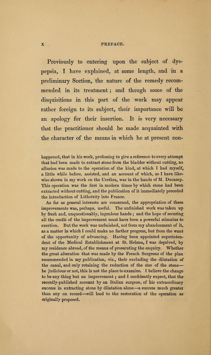 Previously to entering upon the subject of dys- pepsia, I have explained, at some length, and in a preliminary Section, the nature of the remedy recom- mended in its treatment; and though some of the disquisitions in this part of the work may appear rather foreign to its subject, their importance will be an apology for their insertion. It is very necessary that the practitioner should be made acquainted with the character of the means in which he at present con- happened, that in his work, professing to give a reference to every attempt that had been made to extract stone from the bladder without cutting, no allusion was made to the operation of the kind, at which I had myself, a little while before, assisted, and an account of which, as I have like- wise shown in my work on the Urethra, was in the hands of M. Ducamp. This operation was the first in modern times by which stone had been extracted without cutting, and the publication of it immediately preceded the introduction of Lithotrity into France. As far as general interests are concerned, the appropriation of these improvements was, perhaps, useful. The unfinished work was taken up by fresh and, unquestionably, ingenious hands; and the hope of securing all the credit of the improvement must have been a powerful stimulus to exertion. But the work was unfinished, not from my abandonment of it, as a matter in which I could make no farther progress, but from the want of the opportunity of advancing. Having been appointed superinten- dent of the Medical Establishment at St. Helena, I was deprived, by my residence abroad, of the means of prosecuting the enquiry. Whether the great alteration that was made by the French Surgeons of the plan recommended in my publication, viz., their excluding the dilatation of the canal, and only retaining the reduction of the size of the stone— be judicious or not, this is not the place to examine. I believe the change to be any thing but an improvement ; and I confidently expect, that the recently-published account by an Italian surgeon, of his extraordinary success in extracting stone by dilatation alone—a success much greater than any on record—will lead to the restoration of the operation as originally proposed.