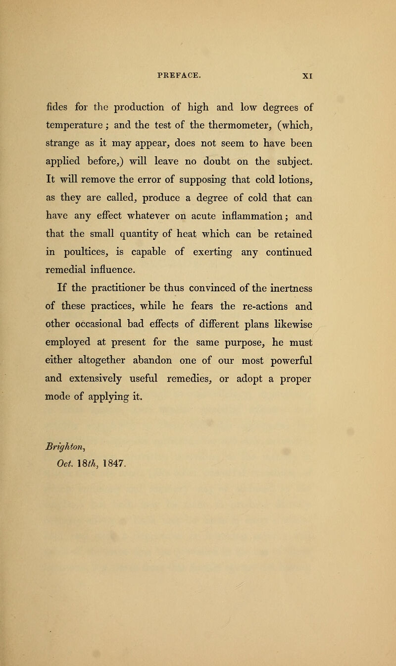 fides for the production of high and low degrees of temperature; and the test of the thermometer, (which, strange as it may appear, does not seem to have been applied before,) will leave no doubt on the subject. It will remove the error of supposing that cold lotions, as they are called, produce a degree of cold that can have any effect whatever on acute inflammation; and that the small quantity of heat which can be retained in poultices, is capable of exerting any continued remedial influence. If the practitioner be thus convinced of the inertness of these practices, while he fears the re-actions and other occasional bad effects of different plans likewise employed at present for the same purpose, he must either altogether abandon one of our most powerful and extensively useful remedies, or adopt a proper mode of applying it. Brighton, Oct. \8tk, 1847.