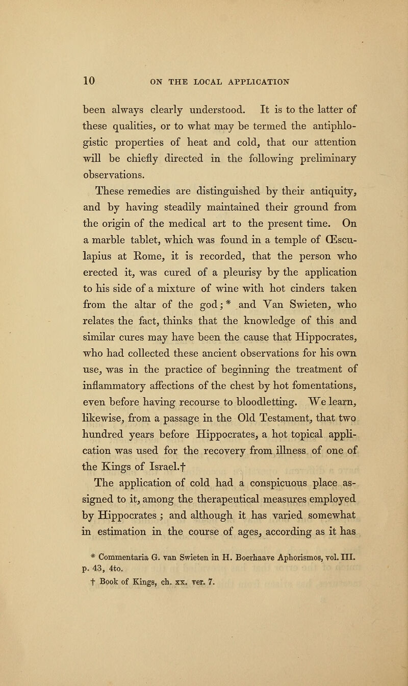 been always clearly understood. It is to the latter of these qualities, or to what may be termed the antiphlo- gistic properties of heat and cold, that our attention will be chiefly directed in the following preliminary observations. These remedies are distinguished by their antiquity, and by having steadily maintained their ground from the origin of the medical art to the present time. On a marble tablet, which was found in a temple of QEscu- lapius at Rome, it is recorded, that the person who erected it, was cured of a pleurisy by the application to his side of a mixture of wine with hot cinders taken from the altar of the god; * and Van Swieten, who relates the fact, thinks that the knowledge of this and similar cures may have been the cause that Hippocrates, who had collected these ancient observations for his own use, was in the practice of beginning the treatment of inflammatory affections of the chest by hot fomentations, even before having recourse to bloodletting. We learn, likewise, from a passage in the Old Testament, that two hundred years before Hippocrates, a hot topical appli- cation was used for the recovery from illness of one of the Kings of Israel.f The application of cold had a conspicuous place as- signed to it, among the therapeutical measures employed by Hippocrates ; and although it has varied somewhat in estimation in the course of ages, according as it has * Commentaria G. van Swieten in H. Boerhaave Aphorismos, yol. III. p. 43, 4to.