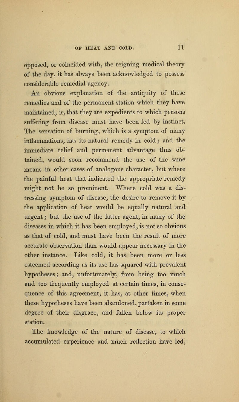 opposed, or coincided with, the reigning medical theory of the day, it has always been acknowledged to possess considerable remedial agency. Aii obvious explanation of the antiquity of these remedies and of the permanent station which they have maintained, is, that they are expedients to which persons suffering from disease must have been led by instinct. The sensation of burning, which is a symptom of many inflammations, has its natural remedy in cold; and the immediate relief and permanent advantage thus ob- tained, would soon recommend the use of the same means in other cases of analogous character, but where the painful heat that indicated the appropriate remedy might not be so prominent. Where cold was a dis- tressing symptom of disease, the desire to remove it by the application of heat would be equally natural and urgent; but the use of the latter agent, in many of the diseases in which it has been employed, is not so obvious as that of cold, and must have been the result of more accurate observation than would appear necessary in the other instance. Like cold, it has been more or less esteemed according as its use has squared with prevalent hypotheses; and, unfortunately, from being too much and too frequently employed at certain times, in conse- quence of this agreement, it has, at other times, when these hypotheses have been abandoned, partaken in some degree of their disgrace, and fallen below its proper station. The knowledge of the nature of disease, to which accumulated experience and much reflection have led,