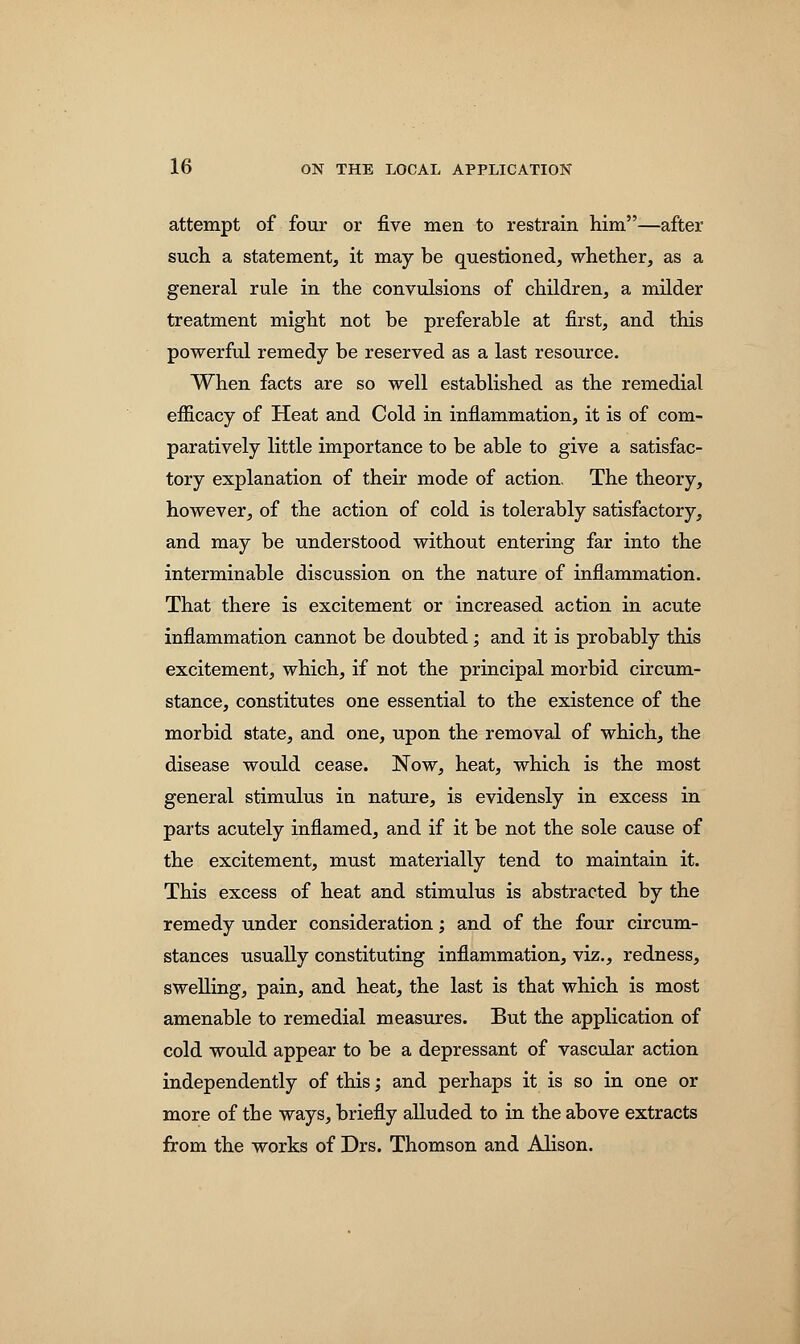 attempt of four or five men to restrain him—after such a statement, it may be questioned, whether, as a general rule in the convulsions of children, a milder treatment might not be preferable at first, and this powerful remedy be reserved as a last resource. When facts are so well established as the remedial efficacy of Heat and Cold in inflammation, it is of com- paratively little importance to be able to give a satisfac- tory explanation of their mode of action. The theory, however, of the action of cold is tolerably satisfactory, and may be understood without entering far into the interminable discussion on the nature of inflammation. That there is excitement or increased action in acute inflammation cannot be doubted; and it is probably this excitement, which, if not the principal morbid circum- stance, constitutes one essential to the existence of the morbid state, and one, upon the removal of which, the disease would cease. Now, heat, which is the most general stimulus in nature, is evidensly in excess in parts acutely inflamed, and if it be not the sole cause of the excitement, must materially tend to maintain it. This excess of heat and stimulus is abstracted by the remedy under consideration; and of the four circum- stances usually constituting inflammation, viz., redness, swelling, pain, and heat, the last is that which is most amenable to remedial measures. But the application of cold would appear to be a depressant of vascular action independently of this; and perhaps it is so in one or more of the ways, briefly alluded to in the above extracts from the works of Drs. Thomson and Alison.