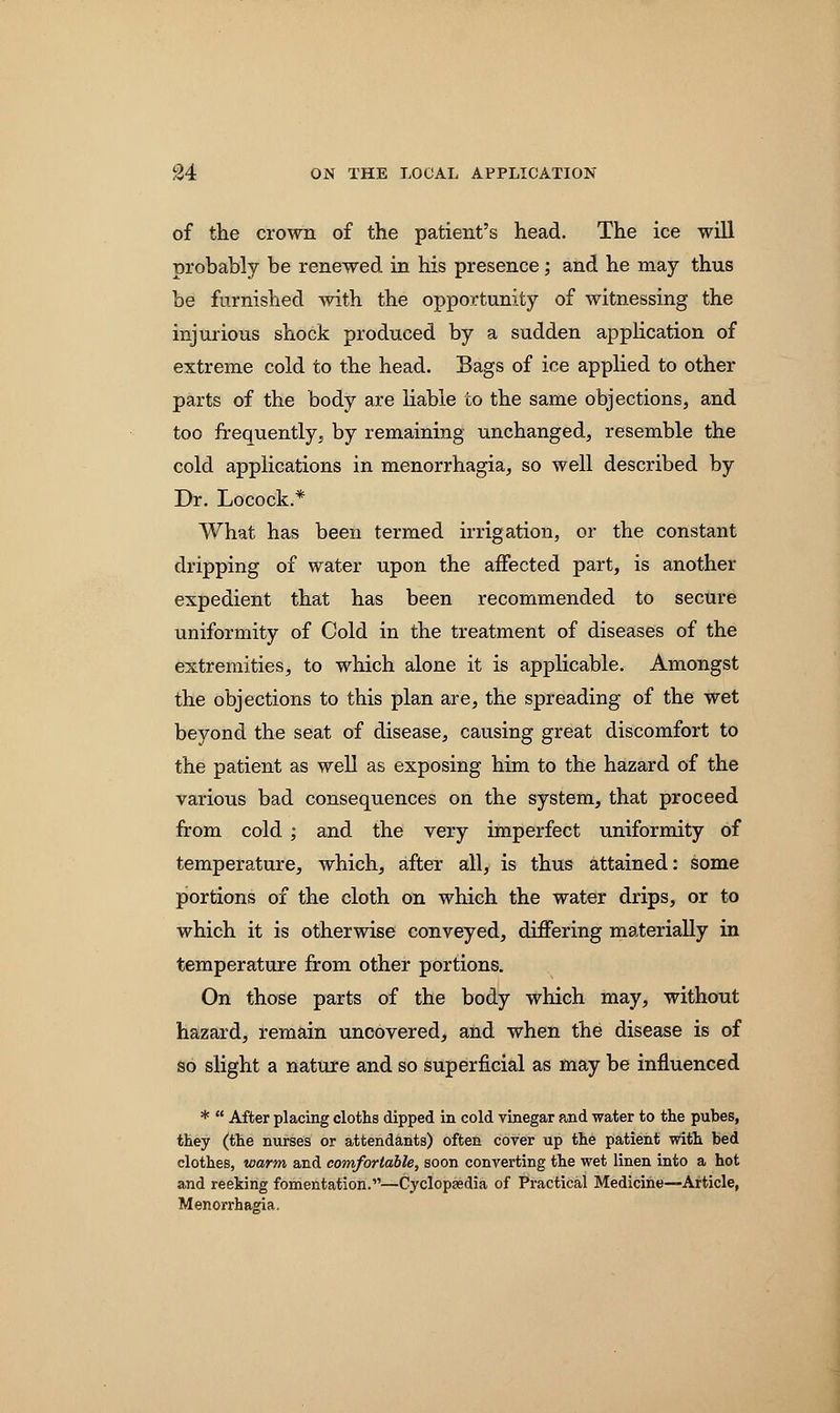 of the crown of the patient's head. The ice will probably be renewed in his presence; and he may thus be furnished with the opportunity of witnessing the injurious shock produced by a sudden application of extreme cold to the head. Bags of ice applied to other parts of the body are liable to the same objections, and too frequently, by remaining unchanged, resemble the cold applications in menorrhagia, so well described by Dr. Locock.* What has been termed irrigation, or the constant dripping of water upon the affected part, is another expedient that has been recommended to secure uniformity of Cold in the treatment of diseases of the extremities, to which alone it is applicable. Amongst the objections to this plan are, the spreading of the wet beyond the seat of disease, causing great discomfort to the patient as well as exposing him to the hazard of the various bad consequences on the system, that proceed from cold ; and the very imperfect uniformity of temperature, which, after all, is thus attained: some portions of the cloth on which the water drips, or to which it is otherwise conveyed, differing materially in temperature from other portions. On those parts of the body which may, without hazard, remain uncovered, and when the disease is of so slight a nature and so superficial as may be influenced *  After placing cloths dipped in cold vinegar and water to the pubes, they (the nurses or attendants) often cover up the patient with bed clothes, warm and comfortable, soon converting the wet linen into a hot and reeking fomentation.—Cyclopedia of Practical Medicine—Article, Menorrhagia.