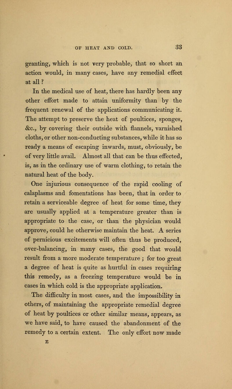 granting, which is not very probable, that so short an action would, in many cases, have any remedial effect at all ? In the medical use of heat, there has hardly been any other effort made to attain uniformity than by the frequent renewal of the applications communicating it. The attempt to preserve the heat of poultices, sponges, &c, by covering their outside with flannels, varnished cloths, or other non-conducting substances, while it has so ready a means of escaping inwards, must, obviously, be of very little avail. Almost all that can be thus effected, is, as in the ordinary use of warm clothing, to retain the natural heat of the body. One injurious consequence of the rapid cooling of calaplasms and fomentations has been, that in order to retain a serviceable degree of heat for some time, they are usually applied at a temperature greater than is appropriate to the case, or than the physician would approve, could he otherwise maintain the heat. A series of pernicious excitements will often thus be produced, over-balancing, in many cases, the good that would result from a more moderate temperature ; for too great a degree of heat is quite as hurtful in cases requiring this remedy, as a freezing temperature would be in cases in which cold is the appropriate application. The difficulty in most cases, and the impossibility in others, of maintaining the appropriate remedial degree of heat by poultices or other similar means, appears, as we have said, to have caused the abandonment of the remedy to a certain extent. The only effort now made