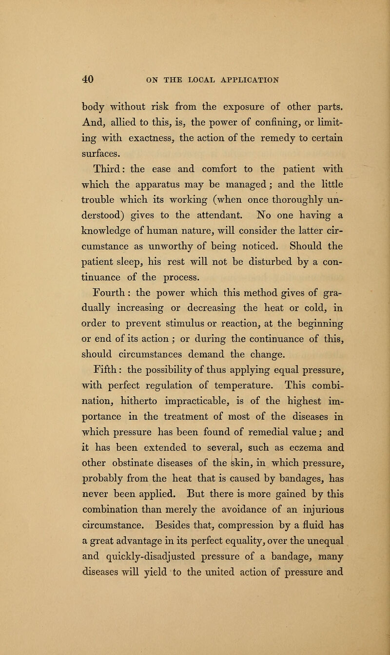 body without risk from the exposure of other parts. And, allied to this, is, the power of confining, or limit- ing with exactness, the action of the remedy to certain surfaces. Third: the ease and comfort to the patient with which the apparatus may be managed; and the little trouble which its working (when once thoroughly un- derstood) gives to the attendant. No one having a knowledge of human nature, will consider the latter cir- cumstance as unworthy of being noticed. Should the patient sleep, his rest will not be disturbed by a con- tinuance of the process. Fourth: the power which this method gives of gra- dually increasing or decreasing the heat or cold, in order to prevent stimulus or reaction, at the beginning or end of its action ,• or during the continuance of this, should circumstances demand the change. Fifth: the possibility of thus applying equal pressure, with perfect regulation of temperature. This combi- nation, hitherto impracticable, is of the highest im- portance in the treatment of most of the diseases in which pressure has been found of remedial value; and it has been extended to several, such as eczema and other obstinate diseases of the skin, in which pressure, probably from the heat that is caused by bandages, has never been applied. But there is more gained by this combination than merely the avoidance of an injurious circumstance. Besides that, compression by a fluid has a great advantage in its perfect equality, over the unequal and quickly-disadjusted pressure of a bandage, many diseases will yield to the united action of pressure and