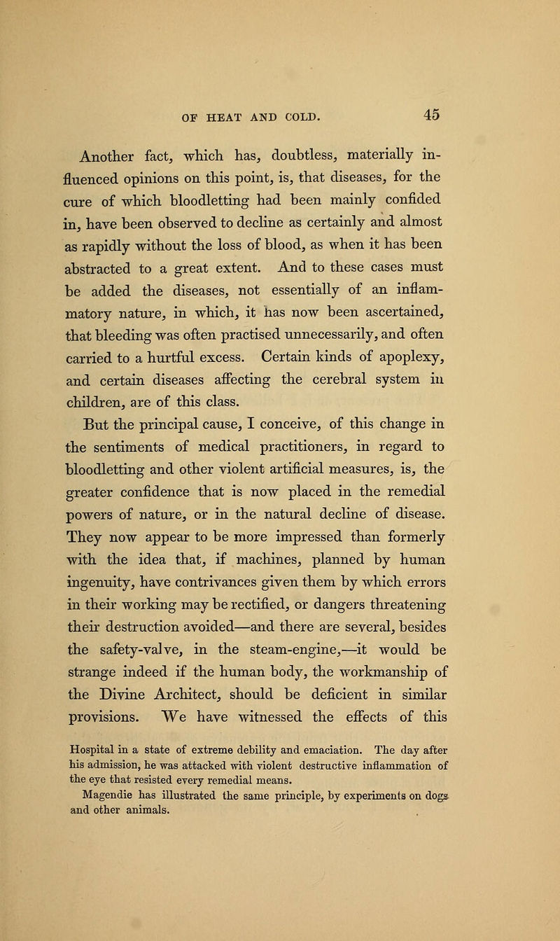 Another fact, which has, doubtless, materially in- fluenced opinions on this point, is, that diseases, for the cure of which bloodletting had been mainly confided in, have been observed to decline as certainly and almost as rapidly without the loss of blood, as when it has been abstracted to a great extent. And to these cases must be added the diseases, not essentially of an inflam- matory nature, in which, it has now been ascertained, that bleeding was often practised unnecessarily, and often carried to a hurtful excess. Certain kinds of apoplexy, and certain diseases affecting the cerebral system in children, are of this class. But the principal cause, I conceive, of this change in the sentiments of medical practitioners, in regard to bloodletting and other violent artificial measures, is, the greater confidence that is now placed in the remedial powers of nature, or in the natural decline of disease. They now appear to be more impressed than formerly with the idea that, if machines, planned by human ingenuity, have contrivances given them by which errors in their working may be rectified, or dangers threatening their destruction avoided—and there are several, besides the safety-valve, in the steam-engine,—it would be strange indeed if the human body, the workmanship of the Divine Architect, should be deficient in similar provisions. We have witnessed the effects of this Hospital in a state of extreme debility and emaciation. The day after his admission, he was attacked with violent destructive inflammation of the eye that resisted every remedial means. Magendie has illustrated the same principle, by experiments on dogs and other animals.
