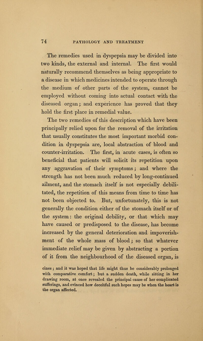 The remedies used in dyspepsia may be divided into two kinds, the external and internal. The first would naturally recommend themselves as being appropriate to a disease in which medicines intended to operate through the medium of other parts of the system, cannot be employed without coming into actual contact with the diseased organ; and experience has proved that they hold the first place in remedial value. The two remedies of this description which have been principally relied upon for the removal of the irritation that usually constitutes the most important morbid con- dition in dyspepsia are, local abstraction of blood and counter-irritation. The first, in acute cases, is often so beneficial that patients will solicit its repetition upon any aggravation of their symptoms; and where the strength has not been much reduced by long-continued ailment, and the stomach itself is not especially debili- tated, the repetition of this means from time to time has not been objected to. But, unfortunately, this is not generally the condition either of the stomach itself or of the system: the original debility, or that which may have caused or predisposed to the disease, has become increased by the general deterioration and impoverish- ment of the whole mass of blood; so that whatever immediate relief may be given by abstracting a portion of it from the neighbourhood of the diseased organ, is cines ; and it was hoped that life might thus be considerably prolonged with comparative comfort; but a sudden death, while sitting in her drawing room, at once revealed the principal cause of her complicated sufferings, and evinced how deceitful such hopes may be when the heart is the organ affected.