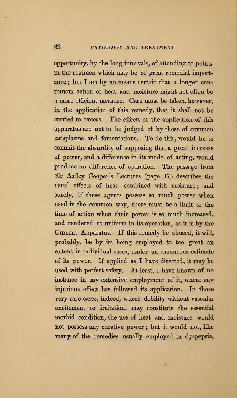 opportunity, by the long intervals, of attending to points in the regimen which may be of great remedial import- ance ; but I am by no means certain that a longer con- tinuous action of heat and moisture might not often be a more efficient measure. Care must be taken, however, in the application of this remedy, that it shall not be carried to excess. The effects of the application of this apparatus are not to be judged of by those of common cataplasms and fomentations. To do this, would be to commit the absurdity of supposing that a great increase of power, and a difference in its mode of acting, would produce no difference of operation. The passage from Sir Astley Cooper's Lectures (page 17) describes the usual effects of heat combined with moisture; and surely, if these agents possess so much power when used in the common way, there must be a limit to the time of action when their power is so much increased, and rendered so uniform in its operation, as it is by the Current Apparatus. If this remedy be abused, it will, probably, be by its being employed to too great an extent in individual cases, under an erroneous estimate of its power. If applied as I have directed, it may be used with perfect safety. At least, I have known of no instance in my extensive employment of it, where any injurious effect has followed its application. In those very rare cases, indeed, where debility without vascular excitement or irritation, may constitute the essential morbid condition, the use of heat and moisture would not possess any curative power; but it would not, like many of the remedies usually employed in dyspepsia,