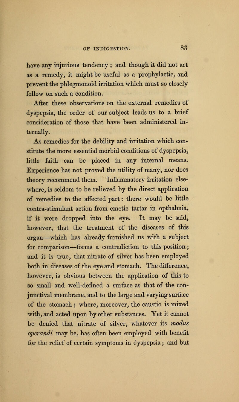 have any injurious tendency ; and though it did not act as a remedy, it might be useful as a prophylactic, and prevent the phlegmonoid irritation which must so closely follow on such a condition. After these observations on the external remedies of dyspepsia, the order of our subject leads us to a brief consideration of those that have been administered in- ternally. As remedies for the debility and irritation which con- stitute the more essential morbid conditions of dyspepsia, little faith can be placed in any internal means. Experience has not proved the utility of many, nor does theory recommend them. Inflammatory irritation else- where, is seldom to be relieved by the direct application of remedies to the affected part: there would be little contra-stimulant action from emetic tartar in opthalmia, if it were dropped into the eye. It may be said, however, that the treatment of the diseases of this organ—which has already furnished us with a subject for comparison—forms a contradiction to this position; and it is true, that nitrate of silver has been employed both in diseases of the eye and stomach. The difference, however, is obvious between the application of this to so small and well-defined a surface as that of the con- junctival membrane, and to the large and varying surface of the stomach; where, moreover, the caustic is mixed with, and acted upon by other substances. Yet it cannot be denied that nitrate of silver, whatever its modus operandi may be, has often been employed with benefit for the relief of certain symptoms in dyspepsia; and but