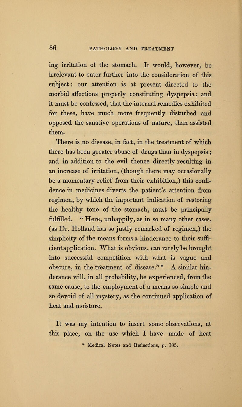 ing irritation of the stomach. It would, however, be irrelevant to enter further into the consideration of this subject: our attention is at present directed to the morbid affections properly constituting dyspepsia; and it must be confessed, that the internal remedies exhibited for these, have much more frequently disturbed and opposed the sanative operations of nature, than assisted them. There is no disease, in fact, in the treatment of which there has been greater abuse of drugs than in dyspepsia; and in addition to the evil thence directly resulting in an increase of irritation, (though there may occasionally be a momentary relief from their exhibition,) this confi- dence in medicines diverts the patient's attention from regimen, by which the important indication of restoring the healthy tone of the stomach, must be principally fulfilled.  Here, unhappily, as in so many other cases, (as Dr. Holland has so justly remarked of regimen,) the simplicity of the means forms a hinderance to their suffi- cient application. What is obvious, can rarely be brought into successful competition with what is vague and obscure, in the treatment of disease.* A similar hin- derance will, in all probability, be experienced, from the same cause, to the employment of a means so simple and so devoid of all mystery, as the continued application of heat and moisture. It was my intention to insert some observations, at this place, on the use which I have made of heat * Medical Notes and Reflections, p. 385.