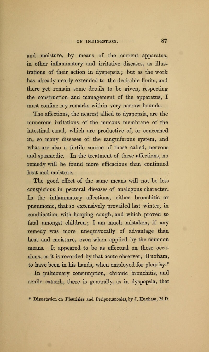 and moisture, by means of the current apparatus, in other inflammatory and irritative diseases, as illus- trations of their action in dyspepsia; but as the work has already nearly extended to the desirable limits, and there yet remain some details to be given, respecting the construction and management of the apparatus, I must confine my remarks within very narrow bounds. The affections, the nearest allied to dyspepsia, are the numerous irritations of the mucous membrane of the intestinal canal, which are productive of, or concerned in, so many diseases of the sanguiferous system, and what are also a fertile source of those called, nervous and spasmodic. In the treatment of these affections, no remedy will be found more efficacious than continued heat and moisture. The good effect of the same means will not be less conspicious in pectoral diseases of analogous character. In the inflammatory affections, either bronchitic or pneumonic, that so extensively prevailed last winter, in combination with hooping cough, and which proved so fatal amongst children; I am much mistaken, if any remedy was more unequivocally of advantage than heat and moisture, even when applied by the common means. It appeared to be as effectual on these occa- sions, as it is recorded by that acute observer, Huxham, to have been in his hands, when employed for pleurisy* In pulmonary consumption, chronic bronchitis, and senile catarrh, there is generally, as in dyspepsia, that * Dissertation on Pleurisies and Peripneumonies, by J. Huxham, M.D.