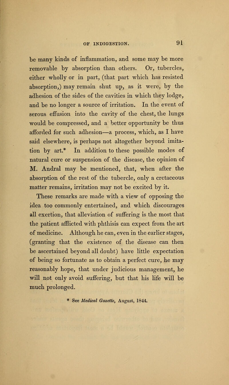 be many kinds of inflammation, and some may be more removable by absorption than others. Or, tubercles, either wholly or in part, (that part which has resisted absorption,) may remain shut up, as it were, by the adhesion of the sides of the cavities in which they lodge, and be no longer a source of irritation. In the event of serous effusion into the cavity of the chest, the lungs would be compressed, and a better opportunity be thus afforded for such adhesion—a process, which, as I have said elsewhere, is perhaps not altogether beyond imita- tion by art.* In addition to these possible modes of natural cure or suspension of the disease, the opinion of M. Andral may be mentioned, that, when after the absorption of the rest of the tubercle, only a cretaceous matter remains, irritation may not be excited by it. These remarks are made with a view of opposing the idea too commonly entertained, and which discourages all exertion, that alleviation of suffering is the most that the patient afflicted with phthisis can expect from the art of medicine. Although he can, even in the earlier stages, (granting that the existence of the disease can then be ascertained beyond all doubt) have little expectation of being so fortunate as to obtain a perfect cure, he may reasonably hope, that under judicious management, he will not only avoid suffering, but that his life will be much prolonged. * See Medical Gazette, August, 1844.