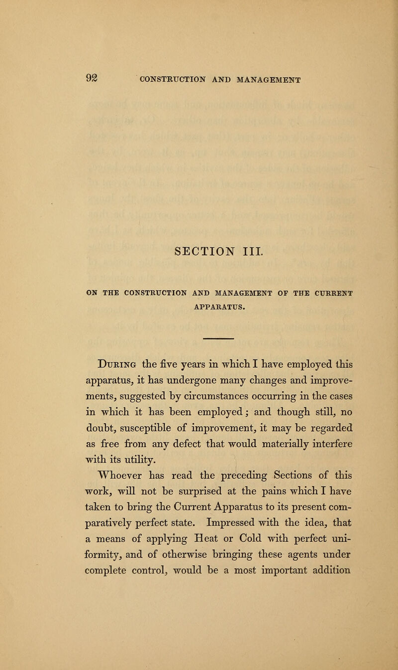 SECTION III. ON THE CONSTRUCTION AND MANAGEMENT OF THE CURRENT APPARATUS. During the five years in which I have employed this apparatus, it has undergone many changes and improve- ments, suggested by circumstances occurring in the cases in which it has been employed; and though still, no doubt, susceptible of improvement, it may be regarded as free from any defect that would materially interfere with its utility. Whoever has read the preceding Sections of this work, will not be surprised at the pains which I have taken to bring the Current Apparatus to its present com- paratively perfect state. Impressed with the idea, that a means of applying Heat or Cold with perfect uni- formity, and of otherwise bringing these agents under complete control, would be a most important addition