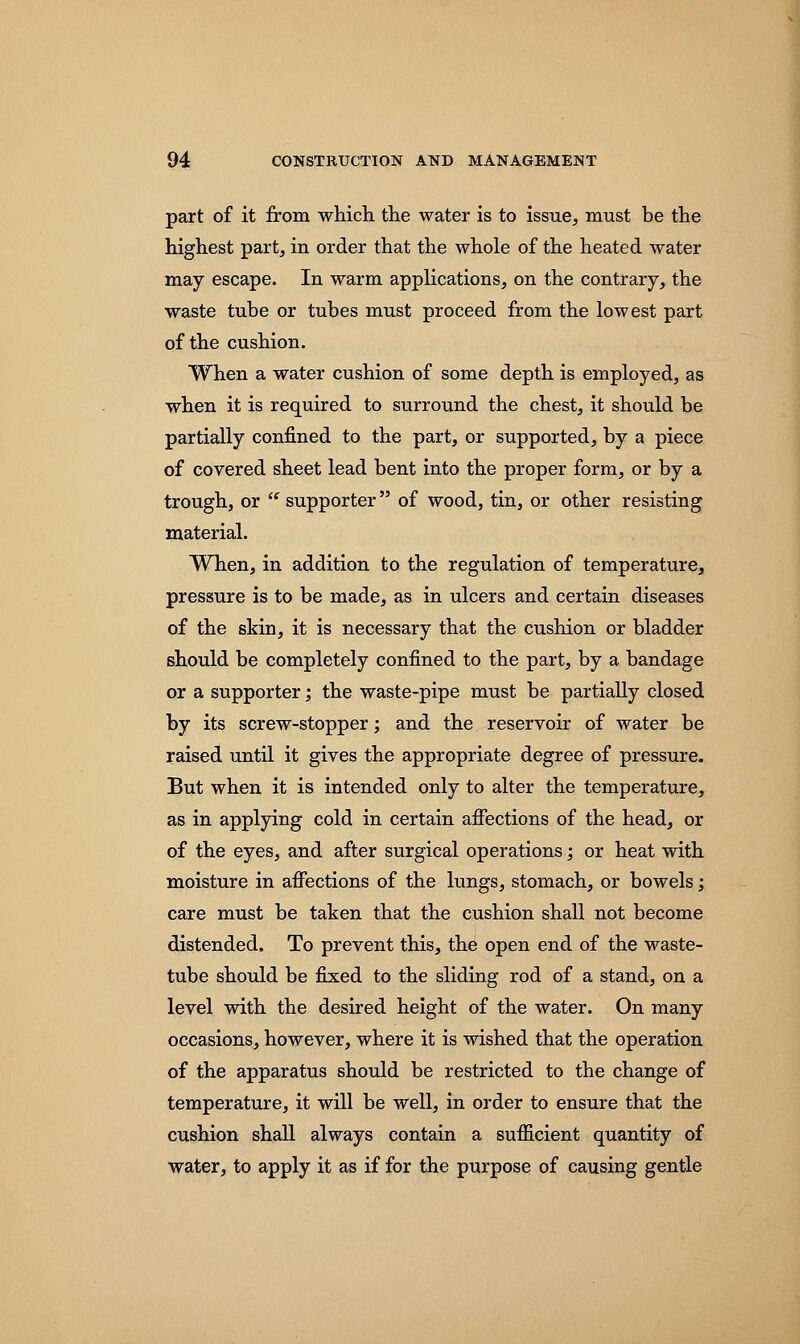 part of it from which the water is to issue, must be the highest part, in order that the whole of the heated water may escape. In warm applications, on the contrary, the waste tube or tubes must proceed from the lowest part of the cushion. When a water cushion of some depth is employed, as when it is required to surround the chest, it should be partially confined to the part, or supported, by a piece of covered sheet lead bent into the proper form, or by a trough, or  supporter of wood, tin, or other resisting material. When, in addition to the regulation of temperature, pressure is to be made, as in ulcers and certain diseases of the skin, it is necessary that the cushion or bladder should be completely confined to the part, by a bandage or a supporter; the waste-pipe must be partially closed by its screw-stopper; and the reservoir of water be raised until it gives the appropriate degree of pressure. But when it is intended only to alter the temperature, as in applying cold in certain affections of the head, or of the eyes, and after surgical operations; or heat with moisture in affections of the lungs, stomach, or bowels; care must be taken that the cushion shall not become distended. To prevent this, the open end of the waste- tube should be fixed to the sliding rod of a stand, on a level with the desired height of the water. On many occasions, however, where it is wished that the operation of the apparatus should be restricted to the change of temperature, it will be well, in order to ensure that the cushion shall always contain a sufficient quantity of water, to apply it as if for the purpose of causing gentle