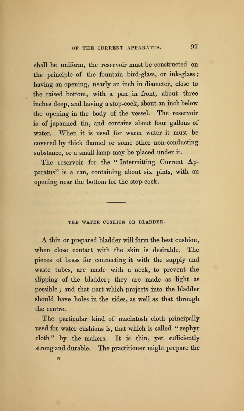 shall be uniform, the reservoir must be constructed on the principle of the fountain bird-glass, or ink-glass; having an opening, nearly an inch in diameter, close to the raised bottom, with a pan in front, about three inches deep, and having a stop-cock, about an inch below the opening in the body of the vessel. The reservoir is of japanned tin, and contains about four gallons of water. When it is used for warm water it must be covered by thick flannel or some other non-conducting substance, or a small lamp may be placed under it. The reservoir for the  Intermitting Current Ap- paratus is a can, containing about six pints, with an opening near the bottom for the stop-cock. THE WATER CUSHION OR BLADDER. A thin or prepared bladder will form the best cushion, when close contact with the skin is desirable. The pieces of brass for connecting it with the supply and waste tubes, are made with a neck, to prevent the slipping of the bladder; they are made as light as possible; and that part which projects into the bladder should have holes in the sides, as well as that through the centre. The particular kind of macintosh cloth principally used for water cushions is, that which is called  zephyr cloth by the makers. It is thin, yet sufficiently strong and durable. The practitioner might prepare the N