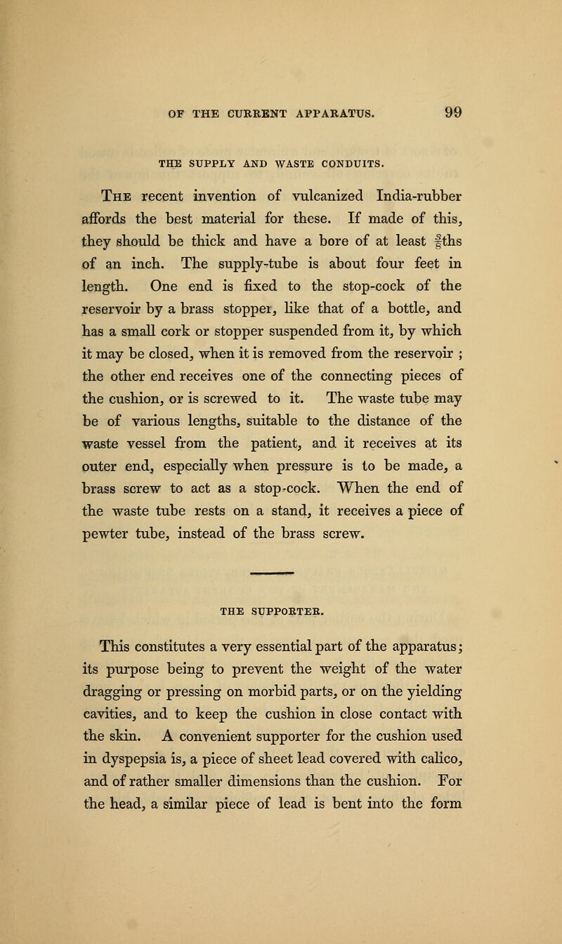 THE SUPPLY AND WASTE CONDUITS. The recent invention of vulcanized India-rubber affords the best material for these. If made of this, they should be thick and have a bore of at least fths of an inch. The supply-tube is about four feet in length. One end is fixed to the stop-cock of the reservoir by a brass stopper, like that of a bottle, and has a small cork or stopper suspended from it, by which it may be closed, when it is removed from the reservoir ; the other end receives one of the connecting pieces of the cushion, or is screwed to it. The waste tube may be of various lengths, suitable to the distance of the waste vessel from the patient, and it receives at its outer end, especially when pressure is to be made, a brass screw to act as a stop-cock. When the end of the waste tube rests on a stand, it receives a piece of pewter tube, instead of the brass screw. THE SUPPORTER. This constitutes a very essential part of the apparatus; its purpose being to prevent the weight of the water dragging or pressing on morbid parts, or on the yielding cavities, and to keep the cushion in close contact with the skin. A convenient supporter for the cushion used in dyspepsia is, a piece of sheet lead covered with calico, and of rather smaller dimensions than the cushion. For the head, a similar piece of lead is bent into the form