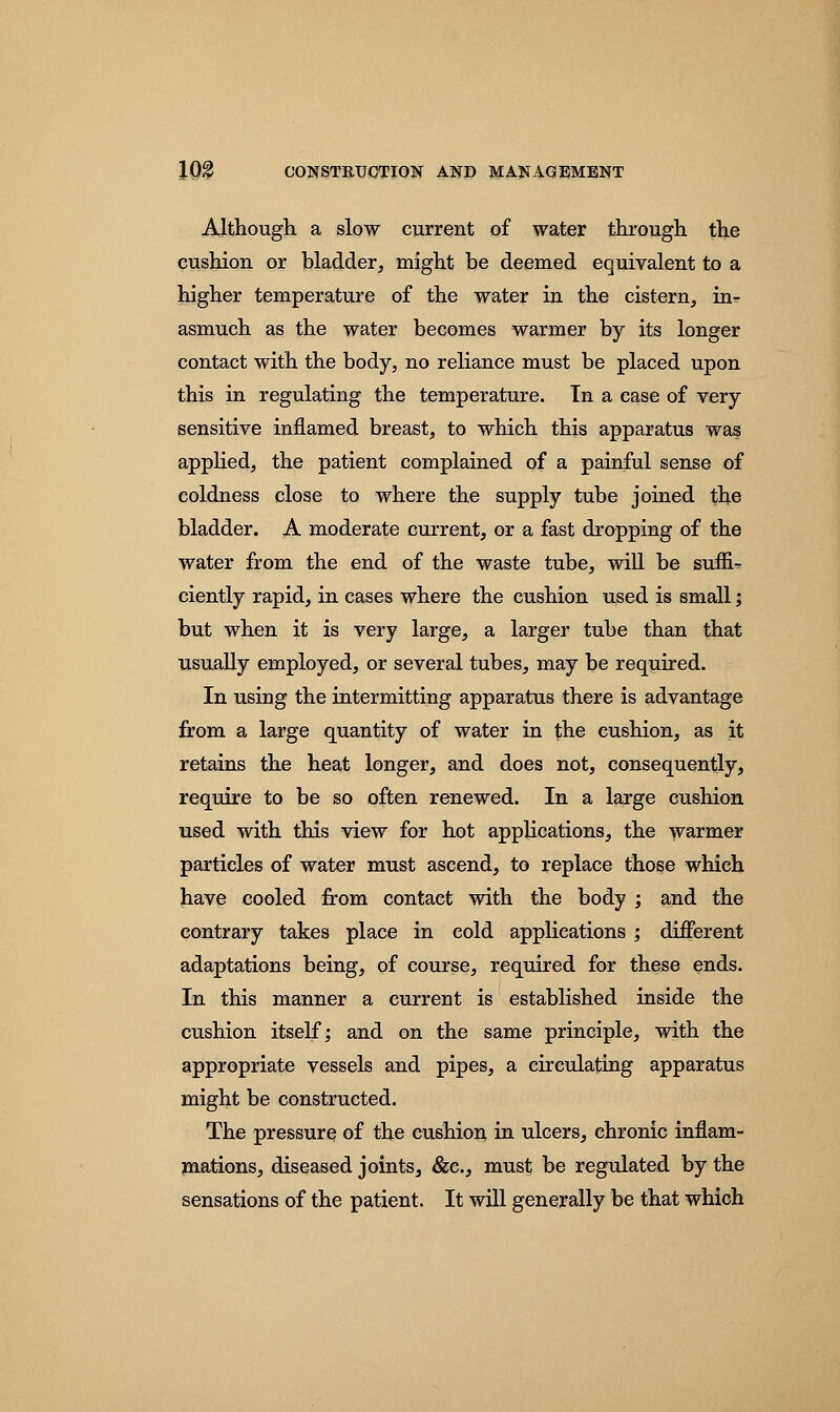 Although a slow current of water through the cushion or bladder, might be deemed equivalent to a higher temperature of the water in the cistern, in- asmuch as the water becomes warmer by its longer contact with the body, no reliance must be placed upon this in regulating the temperature. In a case of very sensitive inflamed breast, to which this apparatus was applied, the patient complained of a painful sense of coldness close to where the supply tube joined the bladder. A moderate current, or a fast dropping of the water from the end of the waste tube, will be suffi- ciently rapid, in cases where the cushion used is small; but when it is very large, a larger tube than that usually employed, or several tubes, may be required. In using the intermitting apparatus there is advantage from a large quantity of water in the cushion, as it retains the heat longer, and does not, consequently, require to be so often renewed. In a large cushion used with this view for hot applications, the warmer particles of water must ascend, to replace those which have cooled from contact with the body ; and the contrary takes place in cold applications ; different adaptations being, of course, required for these ends. In this manner a current is established inside the cushion itself; and on the same principle, with the appropriate vessels and pipes, a circulating apparatus might be constructed. The pressure of the cushion in ulcers, chronic inflam- mations, diseased joints, &c, must be regulated by the sensations of the patient. It will generally be that which