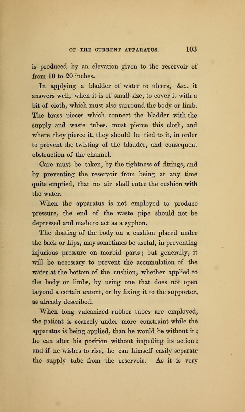 is produced by an elevation given to the reservoir of from 10 to 20 inches. In applying a bladder of water to ulcers, &c, it answers well, when it is of small size, to cover it with a bit of cloth, which must also surround the body or limb. The brass pieces which connect the bladder with the supply and waste tubes, must pierce this cloth, and where they pierce it, they should be tied to it, in order to prevent the twisting of the bladder, and consequent obstruction of the channel. Care must be taken, by the tightness of fittings, and by preventing the reservoir from being at any time quite emptied, that no air shall enter the cushion with the water. When the apparatus is not employed to produce pressure, the end of the waste pipe should not be depressed and made to act as a syphon. The floating of the body on a cushion placed under the back or hips, may sometimes be useful, in preventing injurious pressure on morbid parts; but generally, it will be necessary to prevent the accumulation of the water at the bottom of the cushion, whether applied to the body or limbs, by using one that does not open beyond a certain extent, or by fixing it to the supporter as already described. When long vulcanized rubber tubes are employed, the patient is scarcely under more constraint while the apparatus is being applied, than he would be without it; he can alter his position without impeding its action; and if he wishes to rise, he can himself easily separate the supply tube from the reservoir. As it is very