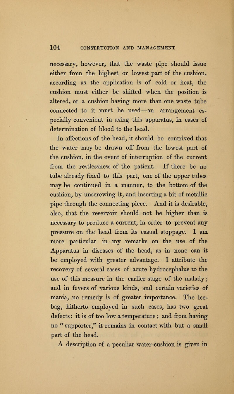 necessary, however, that the waste pipe should issue either from the highest or lowest part of the cushion, according as the application is of cold or heat, the cushion must either be shifted when the position is altered, or a cushion having more than one waste tube connected to it must be used—an arrangement es- pecially convenient in using this apparatus, in cases of determination of blood to the head. In affections of the head, it should be contrived that the water may be drawn off from the lowest part of the cushion, in the event of interruption of the current from the restlessness of the patient. If there be no tube already fixed to this part, one of the upper tubes may be continued in a manner, to the bottom of the cushion, by unscrewing it, and inserting a bit of metallic pipe through the connecting piece. And it is desirable, also, that the reservoir should not be higher than is necessary to produce a current, in order to prevent any pressure on the head from its casual stoppage. I am more particular in my remarks on the use of the Apparatus in diseases of the head, as in none can it be employed with greater advantage. I attribute the recovery of several cases of acute hydrocephalus to the use of this measure in the earlier stage of the malady; and in fevers of various kinds, and certain varieties of mania, no remedy is of greater importance. The ice- bag, hitherto employed in such cases, has two great defects: it is of too low a temperature; and from having no  supporter, it remains in contact with but a small part of the head. A description of a peculiar water-cushion is given in