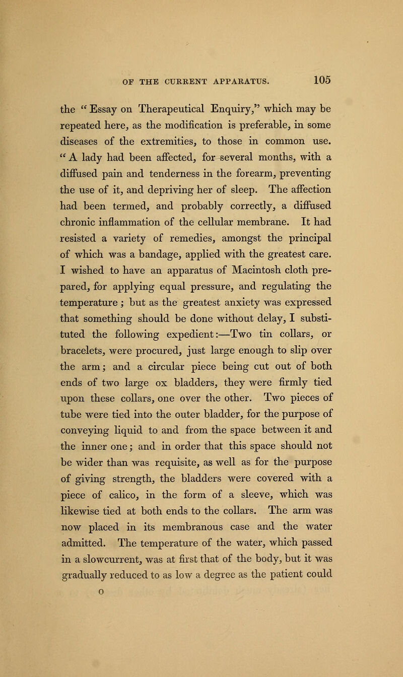 the  Essay on Therapeutical Enquiry, which may be repeated here, as the modification is preferable, in some diseases of the extremities, to those in common use.  A lady had been affected, for several months, with a diffused pain and tenderness in the forearm, preventing the use of it, and depriving her of sleep. The affection had been termed, and probably correctly, a diffused chronic inflammation of the cellular membrane. It had resisted a variety of remedies, amongst the principal of which was a bandage, applied with the greatest care. I wished to have an apparatus of Macintosh cloth pre- pared, for applying equal pressure, and regulating the temperature ; but as the greatest anxiety was expressed that something should be done without delay, I substi- tuted the following expedient:—Two tin collars, or bracelets, were procured, just large enough to slip over the arm; and a circular piece being cut out of both ends of two large ox bladders, they were firmly tied upon these collars, one over the other. Two pieces of tube were tied into the outer bladder, for the purpose of conveying liquid to and from the space between it and the inner one; and in order that this space should not be wider than was requisite, as well as for the purpose of giving strength, the bladders were covered with a piece of calico, in the form of a sleeve, which was likewise tied at both ends to the collars. The arm was now placed in its membranous case and the water admitted. The temperature of the water, which passed in a slowcurrent, was at first that of the body, but it was gradually reduced to as low a degree as the patient could