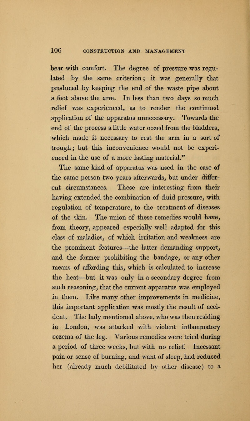 bear with comfort. The degree of pressure was regu- lated by the same criterion; it was generally that produced by keeping the end of the waste pipe about a foot above the arm. In less than two days so much relief was experienced, as to render the continued application of the apparatus unnecessary. Towards the end of the process a little water oozed from the bladders, which made it necessary to rest the arm in a sort of trough; but this inconvenience would not be experi- enced in the use of a more lasting material. The same kind of apparatus was used in the case of the same person two years afterwards, but under differ- ent circumstances. These are interesting from their having extended the combination of fluid pressure, with regulation of temperature, to the treatment of diseases of the skin. The union of these remedies would have, from theory, appeared especially well adapted for this class of maladies, of which irritation and weakness are the prominent features—the latter demanding support, and the former prohibiting the bandage, or any other means of affording this, which is calculated to increase the heat—but it was only in a secondary degree from such reasoning, that the current apparatus was employed in them. Like many other improvements in medicine, this important application was mostly the result of acci- dent. The lady mentioned above, who was then residing in London, was attacked with violent inflammatory eczema of the leg. Various remedies were tried during a period of three weeks, but with no relief. Incessant pain or sense of burning, and want of sleep, had reduced her (already much debilitated by other disease) to a