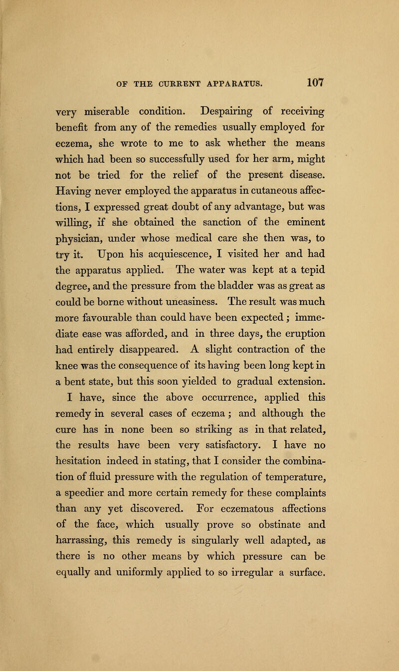 very miserable condition. Despairing of receiving benefit from any of the remedies usually employed for eczema, she wrote to me to ask whether the means which had been so successfully used for her arm, might not be tried for the relief of the present disease. Having never employed the apparatus in cutaneous affec- tions, I expressed great doubt of any advantage, but was willing, if she obtained the sanction of the eminent physician, under whose medical care she then was, to try it. Upon his acquiescence, I visited her and had the apparatus applied. The water was kept at a tepid degree, and the pressure from the bladder was as great as could be borne without uneasiness. The result was much more favourable than could have been expected; imme- diate ease was afforded, and in three days, the eruption had entirely disappeared. A slight contraction of the knee was the consequence of its having been long kept in a bent state, but this soon yielded to gradual extension. I have, since the above occurrence, applied this remedy in several cases of eczema; and although the cure has in none been so striking as in that related, the results have been very satisfactory. I have no hesitation indeed in stating, that I consider the combina- tion of fluid pressure with the regulation of temperature, a speedier and more certain remedy for these complaints than any yet discovered. For eczematous affections of the face, which usually prove so obstinate and harrassing, this remedy is singularly well adapted, as there is no other means by which pressure can be equally and uniformly applied to so irregular a surface.