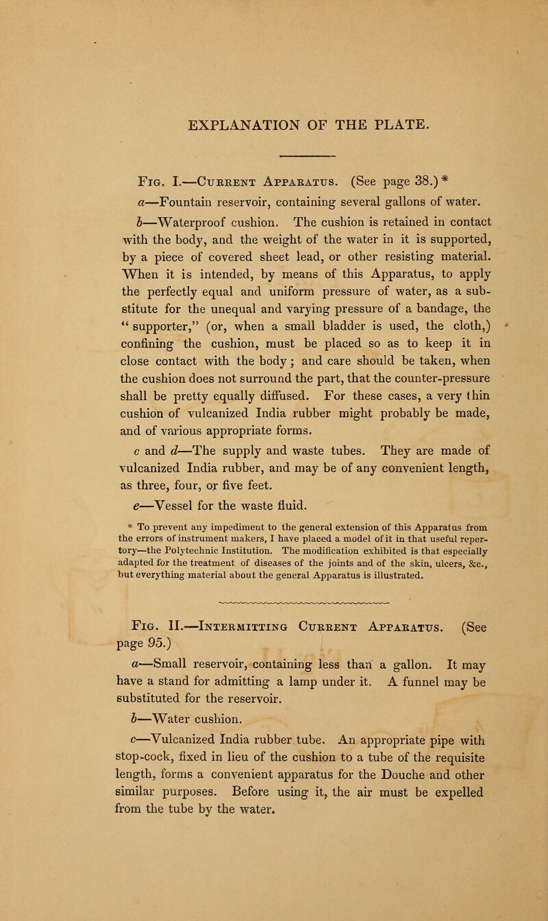 EXPLANATION OF THE PLATE. Fig. I.—Current Apparatus. (See page 38.) * a—Fountain reservoir, containing several gallons of water. b—Waterproof cushion. The cushion is retained in contact with the body, and the weight of the water in it is supported, by a piece of covered sheet lead, or other resisting material. When it is intended, by means of this Apparatus, to apply the perfectly equal and uniform pressure of water, as a sub- stitute for the unequal and varying pressure of a bandage, the  supporter, (or, when a small bladder is used, the cloth,) confining the cushion, must be placed so as to keep it in close contact with the body; and care should be taken, when the cushion does not surround the part, that the counter-pressure shall be pretty equally diffused. For these cases, a very thin cushion of vulcanized India rubber might probably be made, and of various appropriate forms. c and d—The supply and waste tubes. They are made of vulcanized India rubber, and may be of any convenient length, as three, four, or five feet. e—Vessel for the waste fluid. * To prevent any impediment to the general extension of this Apparatus from the errors of instrument makers, I have placed a model of it in that useful reper- tory—the Polytechnic Institution. The modification exhibited is that especially adapted for the treatment of diseases of the joints and of the skin, ulcers, &c, but everything material about the general Apparatus is illustrated. Fig. II.—Intermitting Current Apparatus. (See page 95.) a—Small reservoir, containing less than a gallon. It may have a stand for admitting a lamp under it. A funnel may be substituted for the reservoir. b—Water cushion. c—Vulcanized India rubber tube. An appropriate pipe with stop-cock, fixed in lieu of the cushion to a tube of the requisite length, forms a convenient apparatus for the Douche and other similar purposes. Before using it, the air must be expelled from the tube by the. water.