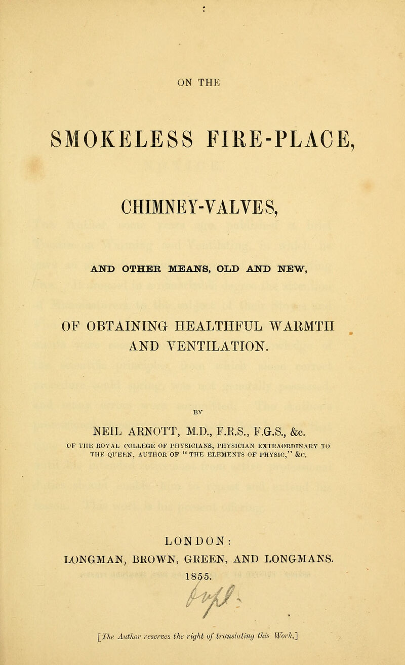 ON THE SMOKELESS FIRE-PLACE, CHIMNEY-VALVES, AND OTHER MEANS, OLD AND NEW, OF OBTAINING HEALTHFUL WARMTH AND VENTILATION. BY NEIL AENOTT, M.D., F.R.S., F.G.S., &c. OF Till-: ROVAL COLLEGE OF PHYSICIANS, PHYSICIAN EXTRAORDINARY 10 THE Ql'EKN, AUTHOR OF  THE ELEMENTS OF PHYSIC, &C. LONDON: LONGMAN, BROWN, GEEEN, AND LONGMANS. 189-5. \_The Author reserves the right of translating this Work.']