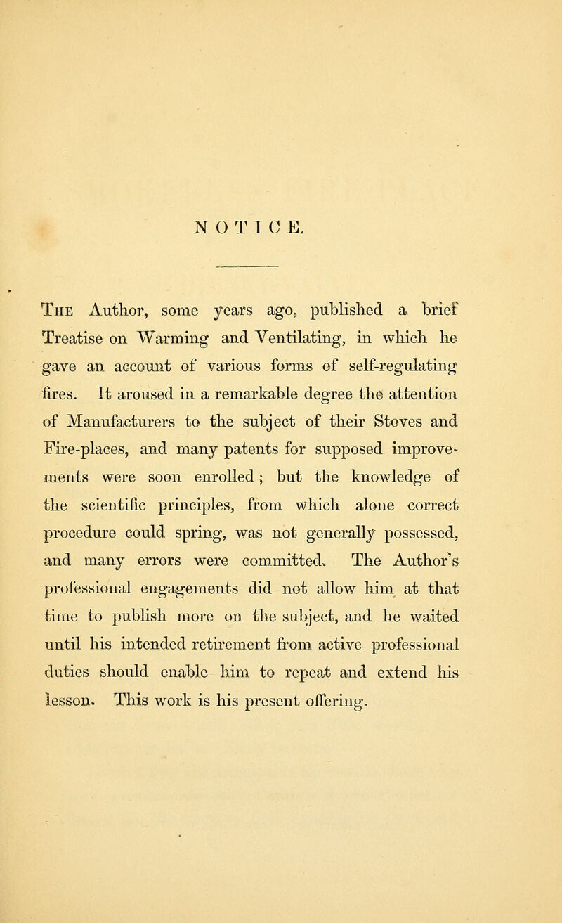 NOTICE. The Author, some years ago, published a brief Treatise on Warming and Ventilating, in which he gave an account of various forms of self-regulating fires. It aroused in a remarkable degree the attention of Manufacturers to the subject of their Stoves and Fire-places, and manj patents for supposed improve- ments were soon enrolled; but the knowledge of the scientific principles, from which alone correct procedure could spring, was not generally possessed, and many errors were committed. The Author's professional engagements did not allow him at that time to pubhsh more on the subject, and he waited until his intended retirement from active professional duties should enable him to repeat and extend his lesson. This work is his present offering.