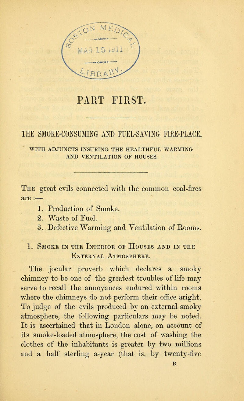 4^BRA^i PART FIRST, THE SMOKE-CONSUimG AM) FUEL-SAVING FIRE-PLACE, WITH ADJUNCTS INSURING THE HEALTHFUL WARMING AND VENTILATION OF HOUSES. The great evils connected with, the common coal-fires are :— 1. Production of Smoke. 2. Waste of Fuel. 3. Defective Warming and Ventilation of Eooms. 1. Smoke in the Interior of Houses and in the External Atmosphere. The jocular proverb which declares a smoky chimney to be one of the greatest troubles of life may serve to recall the annoyances endured within rooms where the chimneys do not perform their office aright. To judge of the evils produced by an external smoky atmosphere, the following particulars may be noted. It is ascertained that in London alone, on account of its smoke-loaded atmosphere, the cost of washing the clothes of the inhabitants is greater by two millions and a half sterling a-year (that is, by twenty-five B