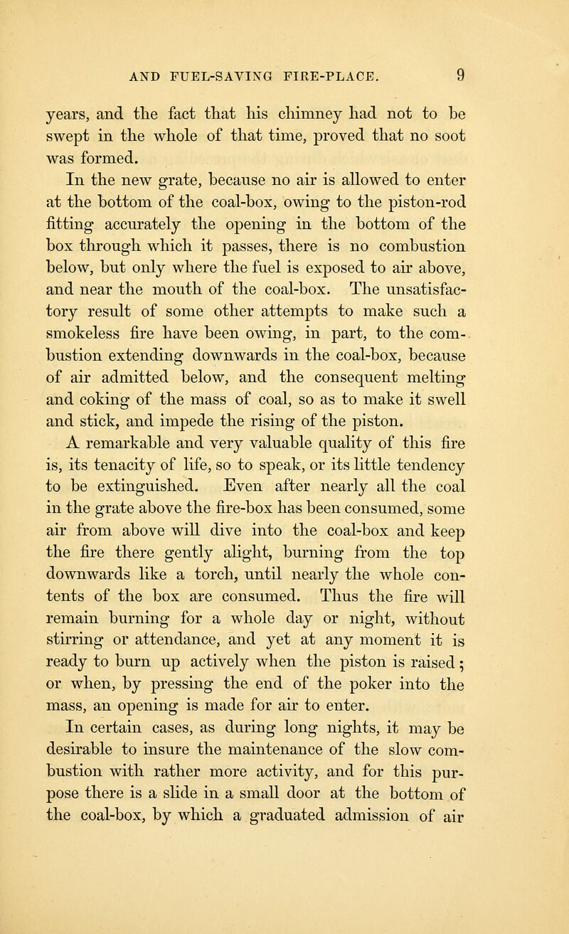 years, and tlie fact that liis chimney had not to be swept in the whole of that time, proved that no soot was formed. In the new grate, because no air is allowed to enter at the bottom of the coal-box, owing to the piston-rod fitting accurately the opening in the bottom of the box through which it passes, there is no combustion below, but only where the fuel is exposed to air above, and near the mouth of the coal-box. The unsatisfac- tory result of some other attempts to make such a smokeless fire have been owing, in part, to the com-, bustion extending downwards in the coal-box, because of air admitted below, and the consequent melting and coking of the mass of coal, so as to make it swell and stick, and impede the rising of the piston. A remarkable and very valuable quality of this fire is, its tenacity of life, so to speak, or its httle tendency to be extinguished. Even after nearly all the coal in the grate above the fire-box has been consumed, some air from above will dive into the coal-box and keep the fire there gently alight, burning from the top downwards like a torch, until nearly the whole con- tents of the box are consumed. Thus the fire will remain burning for a whole day or night, without stirring or attendance, and yet at any moment it is ready to burn up actively when the piston is raised; or when, by pressing the end of the poker into the mass, an opening is made for air to enter. In certain cases, as during long nights, it may be desirable to insure the maintenance of the slow com- bustion with rather more activity, and for this pur- pose there is a slide in a small door at the bottom of the coal-box, by which a graduated admission of air