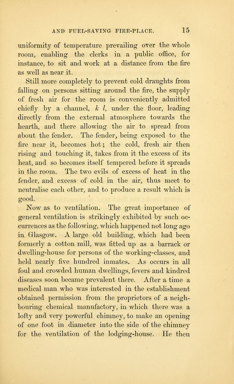uniformity of temperature prevailing over the whole room, enabling the clerks in a pubhc of&ce, for instance, to sit and work at a distance from the fire as well as near it. Still more completely to prevent cold draughts from falling on persons sitting around the fire, the supply of fresh air for the room is conveniently admitted chiefly by a channel, h I, under the floor, leading directly from the external atmosphere towards the hearth, and there allowing the air to spread from about the fender. The fender_, being exposed to the fire near it, becomes hot; the cold, fresh air then rising and touching it, takes from it the excess of its heat, and so becomes itself tempered before it spreads in the room. The two evils of excess of heat in the fender, and excess of cold in the air, thus meet to neutralise each other, and to produce a result which is good. Now as to ventilation. The great importance of general ventilation is strikingly exhibited by such oc- currences as the following, which happened not long ago in. Grlasgow. A large old building, which had been formerly a cotton mill, was fitted up as a barrack or dwelling-house for persons of the working-classes, and held nearly five hundred inmates. As occurs in all foul and crowded human dwellings, fevers and kindred diseases soon became prevalent there. After a time a medical man who was interested in the establishment obtained permission from the proprietors of a neigh- bouring chemical manufactory, in which there was a lofty and very powerful chimney, to make an opening of one foot in diameter into the side of the chimney for the ventilation of the lodging-house. He then