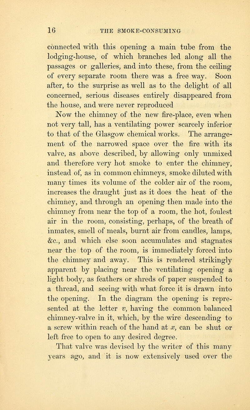 connected with this opening a main tube from the lodging-house, of which branches led along all the passages or galleries, and into these, from the ceiling of every separate room there was a free way. Soon after, to the surprise as well as to the dehght of all concerned, serious diseases entirely disappeared from the house, and were never reproduced Now the chimney of the new fire-place, even when not very tall, has a ventilating power scarcely inferior to that of the Grlasgow chemical works. The arrange- ment of the narrowed space over the fire with its valve, as above described, by allowing only unmixed and therefore very hot smoke to enter the chimney, instead of, as in common chimneys, smoke diluted with many times its volume of the colder air of the room, increases the draught just as it does the heat of the chimney, and through an opening then made into the chimney from near the top of a room, the hot, foulest air in the room, consisting, perhaps, of the breath of inmates, smell of meals, burnt air from candles, lamps, &c., and which else soon accumulates and stagnates near the top of the room, is immediately forced into the chimney and away. This is rendered strikingly apparent by placing near the ventilating opening a hght body, as feathers or shreds of paper suspended to a thread, and seeing with what force it is drawn into the opening. In the diagram the opening is repre- sented at the letter ?;, having the common balanced chimney-valve in it, which, by the wire descending to a screw within reach of the hand at x, can be shut or left free to open to any desired degree. That valve was devised by the writer of this many years ago, and it is now extensively used over the