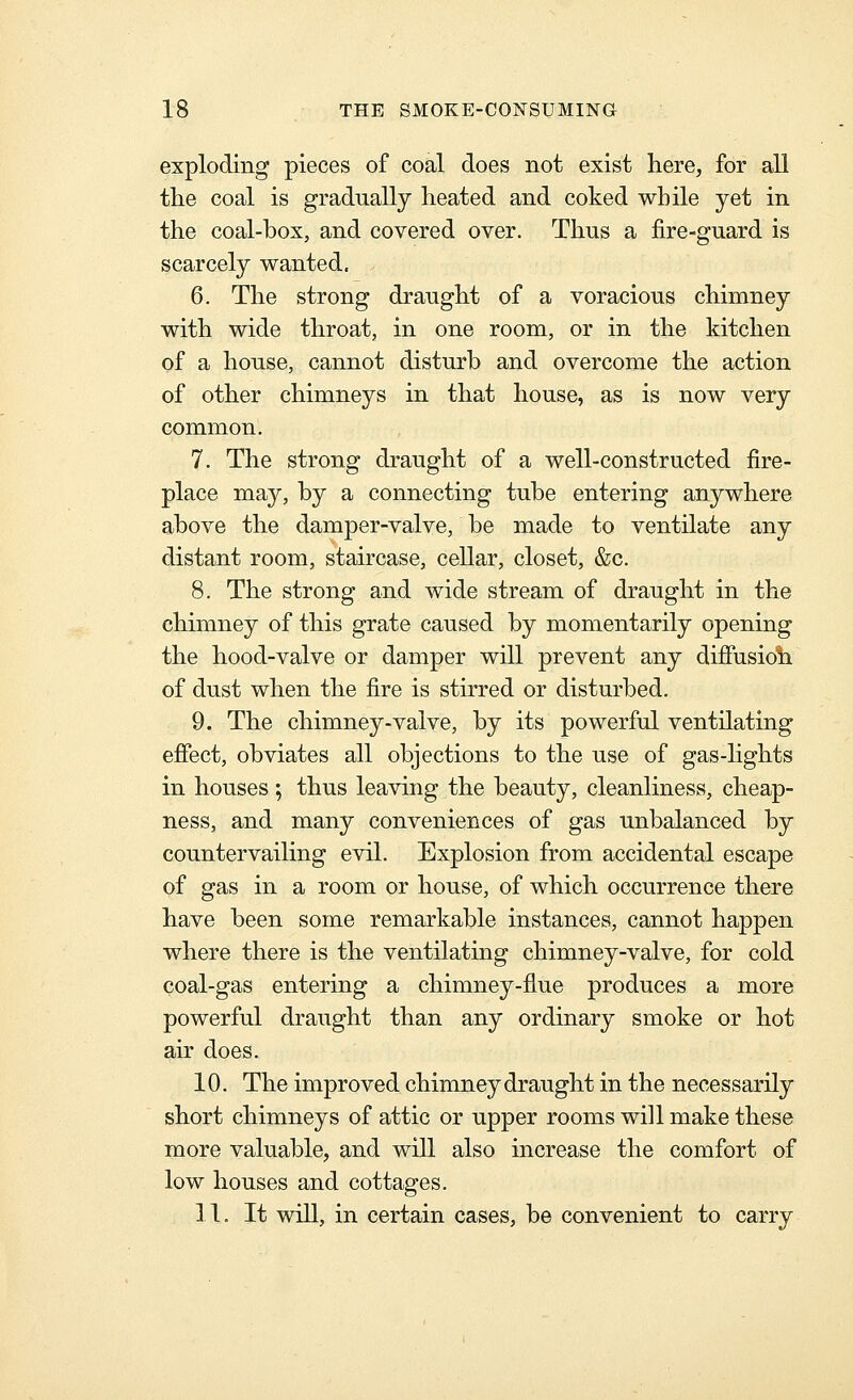 exploding pieces of coal does not exist here, for aU tlie coal is gradually heated and coked while yet in the coal-box, and covered over. Thus a fire-guard is scarcely wanted. 6. The strong draught of a voracious chimney with wide throat, in one room, or in the kitchen of a house, cannot disturb and overcome the action of other chimneys in that house, as is now very common. 7. The strong draught of a well-constructed fire- place may, by a connecting tube entering anywhere above the damper-valve, be made to ventilate any distant room, staircase, cellar, closet, &c. 8. The strong and wide stream of draught in the chimney of this grate caused by momentarily opening the hood-valve or damper will prevent any diffusioli of dust when the fire is stirred or disturbed. 9. The chimney-valve, by its powerful ventilating effect, obviates all objections to the use of gas-hghts in houses ; thus leaving the beauty, cleanliness, cheap- ness, and many conveniences of gas unbalanced by countervailing evil. Explosion from accidental escape of gas in a room or house, of which occurrence there have been some remarkable instances, cannot happen where there is the ventilating chimney-valve, for cold coal-gas entering a chimney-flue produces a more powerful draught than any ordinary smoke or hot air does. 10. The improved chimney draught in the necessarily short chimneys of attic or upper rooms will make these more valuable, and will also increase the comfort of low houses and cottages. 11. It will, in certain cases, be convenient to carry