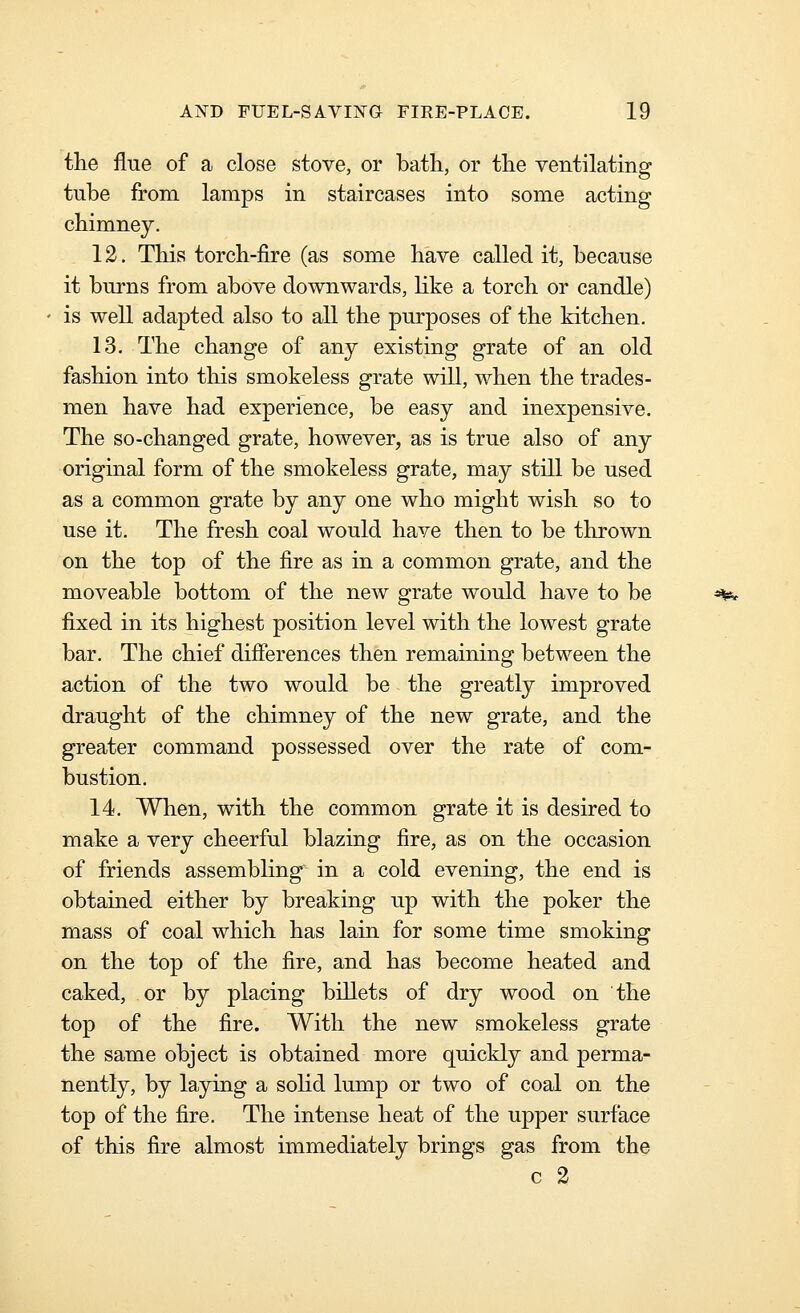 the flue of a close stove, or bath, or the ventilating tube from lamps in staircases into some acting chimney. 12. This torch-fire (as some have called it, because it burns from above downwards, like a torch or candle) is well adapted also to all the purposes of the kitchen. 13. The change of any existing grate of an old fashion into this smokeless grate will, when the trades- men have had experience, be easy and inexpensive. The so-changed grate, however, as is true also of any original form of the smokeless grate, may still be used as a common grate by any one who might wish so to use it. The fresh coal would have then to be thrown on the top of the fire as in a common grate, and the moveable bottom of the new grate would have to be ^^ fixed in its highest position level with the lowest grate bar. The chief differences then remaining between the action of the two would be the greatly improved draught of the chimney of the new grate, and the greater command possessed over the rate of com- bustion. 14. When, with the common grate it is desired to make a very cheerful blazing fire, as on the occasion of friends assembling in a cold evening, the end is obtained either by breaking up with the poker the mass of coal which has lain for some time smoking on the top of the fire, and has become heated and caked, or by placing billets of dry wood on the top of the fire. With the new smokeless grate the same object is obtained more quickly and perma- nently, by laying a solid lump or two of coal on the top of the fire. The intense heat of the upper surface of this fire almost immediately brings gas from the c 2