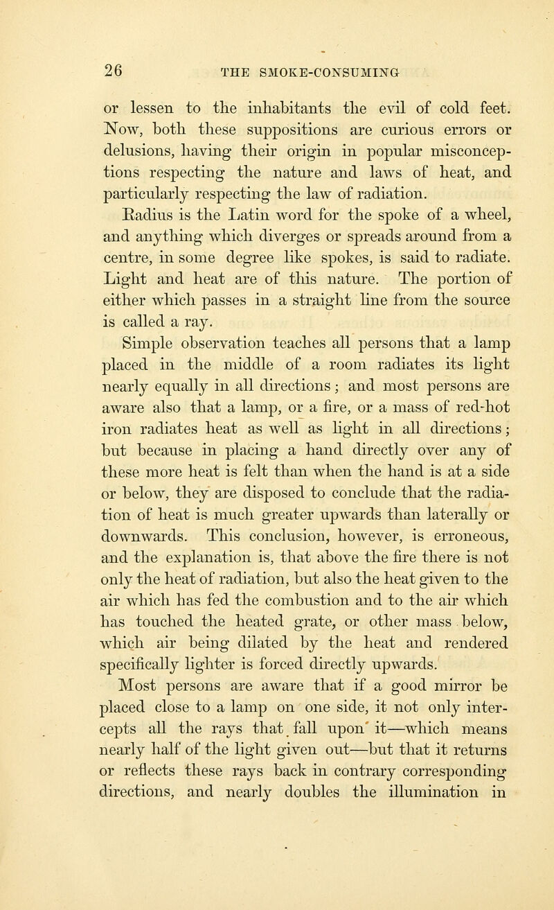 or lessen to the inhabitants the evil of cold feet. Now, both these suppositions are curious errors or delusions, having their origin in popular misconcep- tions respecting the nature and laws of heat, and particularly respecting the law of radiation. Eadius is the Ijatin word for the spoke of a wheel, and anything which diverges or spreads around from a centre, in some degree like spokes, is said to radiate. Light and heat are of this nature. The portion of either which passes in a straight Hne from the source is called a ray. Simple observation teaches all persons that a lamp placed in the middle of a room radiates its light nearly equally in all directions; and most persons are aware also that a lamp, or a fire, or a mass of red-hot iron radiates heat as well as hght in all directions; but because in placing a hand directly over any of these more heat is felt than when the hand is at a side or below, they are disposed to conclude that the radia- tion of heat is much greater upwards than laterally or downwards. This conclusion, however, is erroneous, and the explanation is, that above the fire there is not only the heat of radiation, but also the heat given to the air which has fed the combustion and to the air which has touched the heated grate, or other mass below, which air being dilated by the heat and rendered specifically lighter is forced directly upwards. Most persons are aware that if a good mirror be placed close to a lamp on one side, it not only inter- cepts all the rays that, fall upon it—which means nearly half of the light given out—but that it returns or reflects these rays back in contrary corresponding directions, and nearly doubles the illumination in