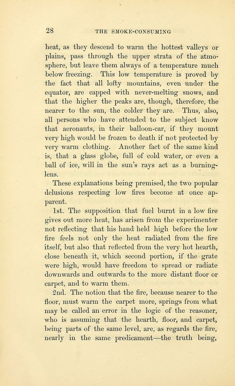 heat, as they descend to warm the hottest valleys or plains, pass through the upper strata of the atmo- sphere, but leave them always of a temperature much below freezing. This low temperature is proved by the fact that all lofty mountains, even under the equator, are capped with never-melting snows, and that the higher the peaks are, though, therefore, the nearer to the sun, the colder they are. Thus, also, all persons who have attended to the subject know that aeronauts, in their balloon-car, if they mount very high would be frozen to death if not protected by very warm clothing. Another fact of the same kind is, that a glass globe, full of cold water, or even a ball of ice, will in the sun's rays act as a burning- lens. These explanations being premised, the two popular delusions respecting low fires become at once ap- parent. 1st. The supposition that fuel burnt in a low fire gives out more heat, has arisen from the experimenter not reflecting that his hand held high before the low fire feels not only the heat radiated fi:om the fire itself, but also that reflected from the very hot hearth, close beneath it, which second portion, if the grate were liigh, would have freedom to spread or radiate downwards and outwards to the more distant floor or carpet, and to warm them. 2nd. The notion that the flre, because nearer to the floor, must warm the carpet more, springs from what may be called an error in the logic of the reasoner, who is assuming that the hearth, floor, and carpet, being parts of the same level, are, as regards the fire, nearly in the same predicament—the truth being.
