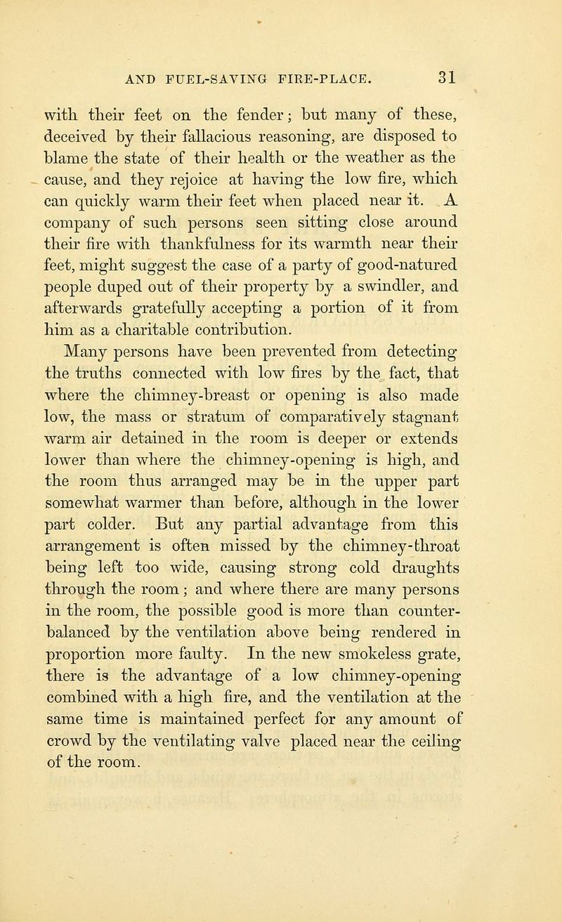 with their feet on the fender; but many of these, deceived by their fallacious reasoning, are disposed to blame the state of their health or the weather as the cause, and they rejoice at having the low fire, which can quickly warm their feet when placed near it. A company of such persons seen sitting close around their fire with thankfulness for its warmth near their feet, might suggest the case of a party of good-natured people duped out of their property by a swindler, and afterwards gratefully accepting a portion of it from him as a charitable contribution. Many persons have been prevented from detecting the truths connected with low fires by the fact, that where the chimney-breast or opening is also made low, the mass or stratum of comparatively stagnant warm air detained in the room is deeper or extends lower than where the chimney-opening is high, and the room thus arranged may be in the upper part somewhat warmer than before, although in the lower part colder. But any partial advantage from this arrangement is often missed by the chimney-throat being left too wide, causing strong cold draughts through the room; and where there are many persons in the room, the possible good is more than counter- balanced by the ventilation above being rendered in proportion more faulty. In the new smokeless grate, there is the advantage of a low chimney-opening combined with a high fire, and the ventilation at the same time is maintained perfect for any amount of crowd by the ventilating valve placed near the ceiling of the room.