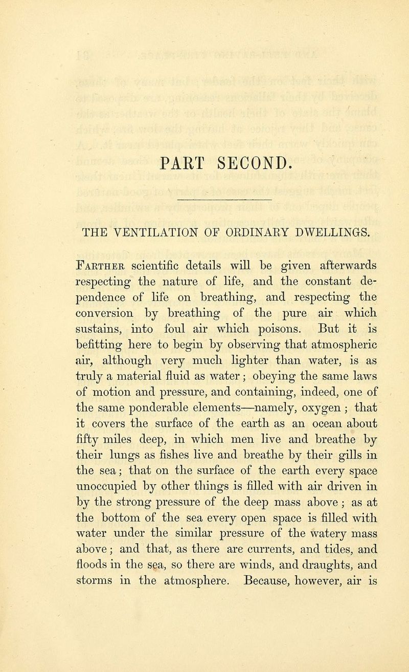PART SECOND. THE VENTILATION OF OEDINARY DWELLINGS. Farther scientific details will be given afterwards respecting the nature of life, and tlie constant de- pendence of life on breathing, and respecting the conversion by breathing of the pnre air which sustains, into foul air which poisons. But it is befitting here to begin by observing that atmospheric air, although very much Hghter than water, is as truly a material fluid as water; obeying the same laws of motion and pressure, and containing, indeed, one of the same ponderable elements—namely, oxygen ; that it covers the surface of the earth as an ocean about fifty miles deep, in which men live and breathe by their lungs as fishes live and breathe by their gills in the sea; that on the surface of the earth every space unoccupied by other things is filled with air driven in by the strong pressure of the deep mass above ; as at the bottom of the sea every open space is filled with water under the similar pressure of the watery mass above; and that, as there are currents, and tides, and floods in the sea, so there are winds, and draughts, and storms in the atmosphere. Because, however, air is