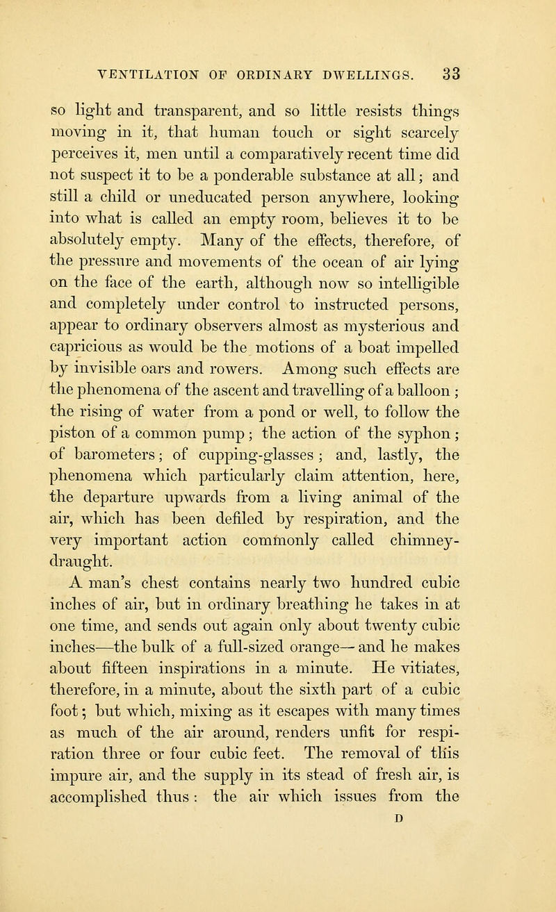SO light and transparent, and so little resists things moving in it, that human touch or sight scarcely perceives it, men until a comparatively recent time did not suspect it to be a ponderable substance at all; and still a child or uneducated person anywhere, looking into what is called an empty room, believes it to be absolutely empty. Many of the effects, therefore, of the pressure and movements of the ocean of air lying on the face of the earth, although now so intelligible and completely under control to instructed persons, appear to ordinary observers almost as mysterious and capricious as would be the motions of a boat impelled by invisible oars and rowers. Among such effects are the phenomena of the ascent and travelhng of a balloon ; the rising of water from a pond or well, to follow the piston of a common pump ; the action of the syphon ; of barometers; of cupping-glasses ; and, lastly, the phenomena which particularly claim attention, here, the departure upwards from a living animal of the air, which has been defiled by respiration, and the very important action commonly called chimney- draught. A man's chest contains nearly two hundred cubic inches of air, but in ordinary breathing he takes in at one time, and sends out again only about twenty cubic inches—the bulk of a full-sized orange— and he makes about fifteen inspirations in a minute. He vitiates, therefore, in a minute, about the sixth part of a cubic foot; but which, mixing as it escapes with many times as much of the air around, renders unfit for respi- ration three or four cubic feet. The removal of this impure air, and the supply in its stead of fresh air, is accomplished thus : the air which issues from the D