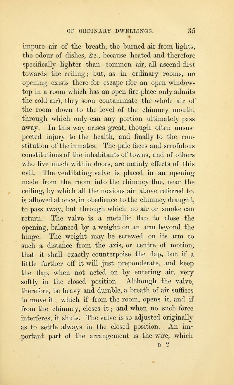 impure air of the breath, the burned air from lights, the odour of dishes, &c., because heated and therefore specifically lighter than common air, all ascend first towards the ceiHng; but, as in ordinary rooms, no opening exists there for escape (for an open window- top in a room which has an open fire-place only admits the cold air), they soon contaminate the whole air of the room down to the level of the chimney mouth, through which only can any portion ultimately pass away. In tliis way arises great, though often unsus- pected injury to the health, and finally to the con- stitution of the inmates. The pale faces and scrofulous constitutions of the inhabitants of towns, and of others who live much within doors, are mainly efiects of this evil. The ventilating valve is placed in an opening made from the room into the chimney-fl.ue, near the ceiling, by which all the noxious air above referred to, is allowed at once, in obedience to the chimney draught, to pass away, but tlirough which no air or smoke can return. The valve is a metallic flap to close the opening, balanced by a weight on an arm beyond the hinge. The weight may be screwed on its arm to such a distance from the axis, or centre of motion, that it shall exactly counterpoise the flap, but if a little further off it will just preponderate, and keep the flap, when not acted on by entering air, very softly in the closed position. Although the valve, therefore, be heavy and dm^able, a breath of air suffices to move it; which if from the room, opens it, and if from the chimney, closes it; and when no such force interferes, it shuts. The valve is so adjusted originally as to settle always in the closed position. An im- portant part of the arrangement is the wire, which D 2